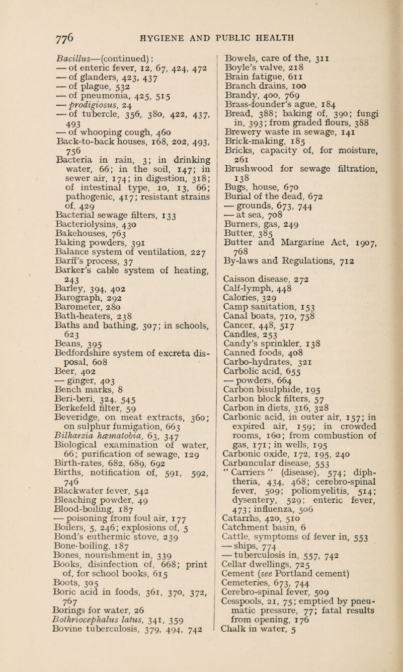 Bacillus—(continued): — ot enteric fever, 12, 67, 424, 472 — of glanders, 423, 437 — of plague, 532 — of pneumonia, 425, 515 — prodigiosus, 24 — of tubercle, 356, 380, 422, 437, 493 — of whooping cough, 460 Back-to-back houses, 168, 202, 493, 756 Bacteria in rain, 3; in drinking water, 66; in the soil, 147; in sewer air, 174; in digestion, 318; of intestinal type, 10, 13, 66; pathogenic, 417; resistant strains of, 429 Bacterial sewage filters, 133 Bacteriolysins, 430 Bakehouses, 763 Baking powders, 391 Balance system of ventilation, 227 Barff’s process, 37 Barker’s cable system of heating, 243 Barley, 394, 402 Barograph, 292 Barometer, 280 Bath-heaters, 238 Baths and bathing, 307; in schools, 623 Beans, 395 Bedfordshire system of excreta dis¬ posal, 608 Beer, 402 — ginger, 403 Bench marks, 8 Beri-beri, 324, 545 Berkefeld filter, 59 Beveridge, on meat extracts, 360; on sulphur fumigation, 663 Bilharzia hcBmatobia, 63, 347 Biological examination of water, 66; purification of sewage, 129 Birth-rates, 682, 689, 692 Births, notification of, 591, 592, 746 Blackwater fever, 542 Bleaching powder, 49 Blood-boiling, 187 — poisoning from foul air, 177 Boilers, 5, 246; explosions of, 5 Bond’s euthermic stove, 239 Bone-boiling, 187 Bones, nourishment in, 339 Books, disinfection of, 668; print of, for school books, 615 Boots, 305 Boric acid in foods, 361, 370, 372, 767 Borings for water, 26 Bothriocephalus latus, 341, 359 Bovine tuberculosis, 379, 494, 742 Bowels, care of the, 311 Boyle’s valve, 218 Brain fatigue, 611 Branch drains, 100 Brandy, 400, 769 Brass-founder’s ague, 184 Bread, 388; baking of, 390; fungi in, 393; from graded flours, 388 Brewery waste in sewage, 141 Brick-making, 185 Bricks, capacity of, for moisture, 261 Brushwood for sewage filtration, 138 Bugs, house, 670 Burial of the dead, 672 — grounds, 673, 744 — at sea, 708 Burners, gas, 249 Butter, 385 Butter and Margarine Act, 1907, 768 By-laws and Regulations, 712 Caisson disease, 272 Calf-lymph, 448 Calories, 329 Camp sanitation, 153 Canal boats, 710, 758 Cancer, 448, 517 Candles, 253 Candy’s sprinkler, 138 Canned foods, 408 Carbo-hydrates, 321 Carbolic acid, 655 — powders, 664 Carbon bisulphide, 195 Carbon block filters, 57 Carbon in diets, 316, 328 Carbonic acid, in outer air, 157; in expired air, 159; in crowded rooms, 160; from combustion of gas, 171; in wells, 195 Carbonic oxide, 172, 195, 240 Carbuncular disease, 553 “ Carriers ” (disease), 574; diph¬ theria, 434, 468; cerebro-spinal fever, 509; poliomyelitis, 514; dysentery, 529; enteric fever, 473; influenza, 506 Catarrhs, 420, 510 Catchment basin, 6 Cattle, symptoms of fever in, 553 — ships, 774 — tuberculosis in, 557, 742 Cellar dwellings, 725 Cement [see Portland cement) Cemeteries, 673, 744 Cerebro-spinal fever, 509 Cesspools, 21, 75; emptied by pneu¬ matic pressure, 77; fatal results from opening, 176 Chalk in water, 5