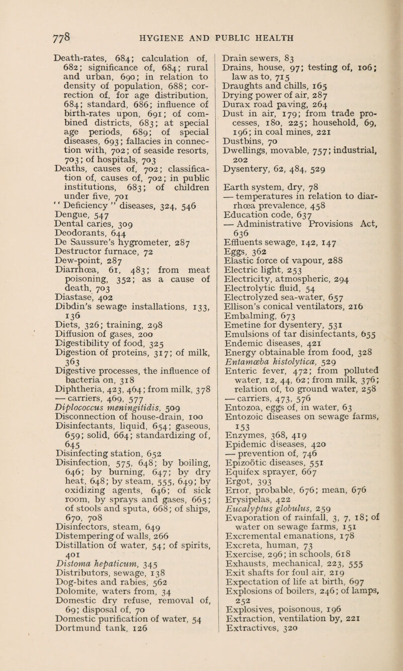 Death-rates, 684; calculation of, 682; significance of, 684; rural and urban, 690; in relation to density of population, 688; cor¬ rection of, for age distribution, 684; standard, 686; influence of birth-rates upon, 691; of com¬ bined districts, 683; at special age periods, 689; of special diseases, 693; fallacies in connec¬ tion with, 702; of seaside resorts, 703; of hospitals, 703 Deaths, causes of, 702; classifica¬ tion of, causes of, 702; in public institutions, 683; of children under five, 701 “ Deficiency ” diseases, 324, 546 Dengue, 547 Dental caries, 309 Deodorants, 644 De Saussure’s hygrometer, 287 Destructor furnace, 72 Dew-point, 287 Diarrhoea, 61, 483; from meat poisoning, 352; as a cause of death, 703 Diastase, 402 Dibdin’s sewage installations, 133, 136 Diets, 326; training, 298 Diffusion of gases, 200 Digestibility of food, 325 Digestion of proteins, 317; of milk, 363 Digestive processes, the influence of bacteria on, 318 Diphtheria, 423, 464; from milk, 378 — carriers, 469, 577 Diplococcus meningitidis, 509 Disconnection of house-drain, 100 Disinfectants, liquid, 654; gaseous, 659; solid, 664; standardizing of, 645 Disinfecting station, 652 Disinfection, 575, 648; by boiling, 646; by burning, 647; by dry heat, 648; by steam, 555, 649; by oxidizing agents, 646; of sick room, by sprays and gases, 665; of stools and sputa, 668; of ships, 670, 708 Disinfectors, steam, 649 Distempering of walls, 266 Distillation of water, 54; of spirits, 401 Distoma hepaticum, 345 Distributors, sewage, 138 Dog-bites and rabies, 562 Dolomite, waters from, 34 Domestic dry refuse, removal of, 69; disposal of, 70 Domestic purification of water, 54 Dortmund tank, 126 Drain sewers, 83 Drains, house, 97; testing of, 106; law as to, 715 Draughts and chills, 165 Drying power of air, 287 Durax road paving, 264 Dust in air, 179; from trade pro¬ cesses, 180, 225; household, 69, 196; in coal mines, 221 Dustbins, 70 Dwellings, movable, 757; industrial, 202 Dysentery, 62, 484, 529 Earth system, dry, 78 — temperatures in relation to diar¬ rhoea prevalence, 458 Education code, 637 — Administrative Provisions Act, 636 Effluents sewage, 142, 147 Eggs, 362 Elastic force of vapour, 288 Electric light, 253 Electricity, atmospheric, 294 Electrolytic fluid, 54 Electrolyzed sea-water, 657 Ellison’s conical ventilators, 216 Embalming, 673 Emetine for dysentery, 531 Emulsions of tar disinfectants, 655 Endemic diseases, 421 Energy obtainable from food, 328 Entamoeba histolytica, 529 Enteric fever, 472; from polluted water, 12, 44, 62; from milk, 376; relation of, to ground water, 258 — carriers, 473, 576 Entozoa, eggs of, in water, 63 Entozoic diseases on sewage farms, 153 Enzymes, 368, 419 Epidemic diseases, 420 — prevention of, 746 Epizootic diseases, 551 Equifex sprayer, 667 Ergot, 393 Error, probable, 676; mean, 676 Erysipelas, 422 Eucalyptus globulus, 259 Evaporation of rainfall, 3, 7, 18; of water on sewage farms, 151 Excremental emanations, 178 Excreta, human, 73 Exercise, 296; in schools, 618 Exhausts, mechanical, 223, 555 Exit shafts for foul air, 219 Expectation of life at birth, 697 Explosions of boilers, 246; of lamps, 252 Explosives, poisonous, 196 Extraction, ventilation by, 221 Extractives, 320