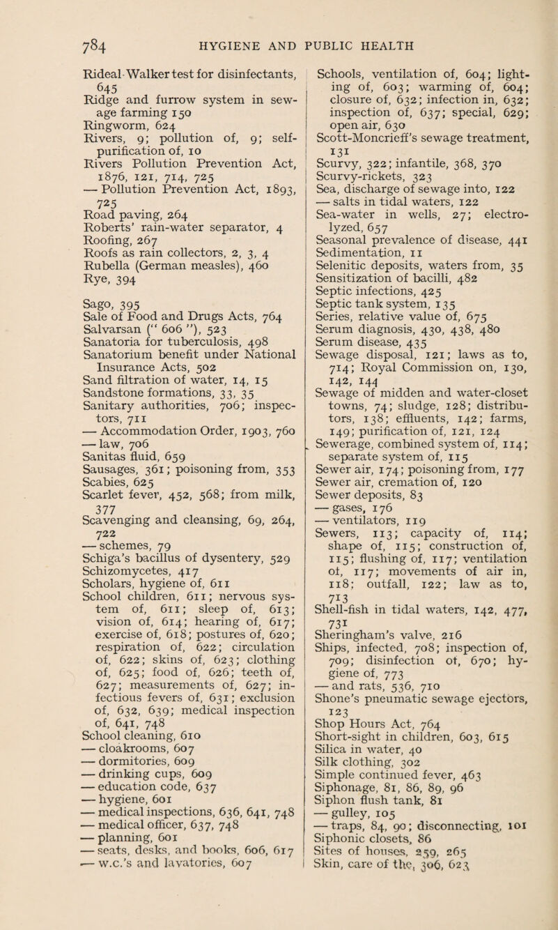 Rideal Walker test for disinfectants, 645 Ridge and furrow system in sew¬ age farming 150 Ringworm, 624 Rivers, 9; pollution of, 9; self¬ purification of, 10 Rivers Pollution Prevention Act, 1876, 121, 714, 725 — Pollution Prevention Act, 1893, 725 Road paving, 264 Roberts’ rain-water separator, 4 Roofing, 267 Roofs as rain collectors, 2, 3, 4 Rubella (German measles), 460 Rye, 394 Sago, 395 Sale of Food and Drugs Acts, 764 Salvarsan (“ 606 ”), 523 Sanatoria for tuberculosis, 498 Sanatorium benefit under National Insurance Acts, 502 Sand filtration of water, 14, 15 Sandstone formations, 33, 35 Sanitary authorities, 706; inspec¬ tors, 711 — Accommodation Order, 1903, 760 — law, 706 Sanitas fluid, 659 Sausages, 361; poisoning from, 353 Scabies, 625 Scarlet fever, 452, 568; from milk, 377 Scavenging and cleansing, 69, 264, 722 — schemes, 79 Schiga’s bacillus of dysentery, 529 Schizomycetes, 417 Scholars, hygiene of, 611 School children, 611; nervous sys¬ tem of, 611; sleep of, 613; vision of, 614; hearing of, 617; exercise of, 618; postures of, 620; respiration of, 622; circulation of, 622; skins of, 623; clothing of, 625; food of, 626; teeth of, 627; measurements of, 627; in¬ fectious fevers of, 631; exclusion of, 632, 639; medical inspection of, 641, 748 School cleaning, 610 — cloakrooms, 607 — dormitories, 609 — drinking cups, 609 — education code, 637 — hygiene, 601 — medical inspections, 636, 641, 748 — medical officer, 637, 748 — planning, 601 — seats, desks, and books, 606, 617 •— w.c.'s and lavatories, 607 Schools, ventilation of, 604; light¬ ing of, 603; warming of, 604; closure of, 632; infection in, 632; inspection of, 637; special, 629; open air, 630 Scott-Moncrieff’s sewage treatment, | 131 Scurvy, 322; infantile, 368, 370 Scurvy-rickets, 323 Sea, discharge of sewage into, 122 — salts in tidal waters, 122 Sea-water in wells, 27; electro¬ lyzed, 657 Seasonal prevalence of disease, 441 Sedimentation, 11 Selenitic deposits, waters from, 35 Sensitization of bacilli, 482 Septic infections, 425 Septic tank system, 135 Series, relative value of, 675 Serum diagnosis, 430, 438, 480 Serum disease, 435 Sewage disposal, 121; laws as to, 714; Royal Commission on, 130, 142, 144 Sewage of midden and water-closet towns, 74; sludge, 128; distribu¬ tors, 138; effluents, 142; farms, 149; purification of, 121, 124 „ Sewerage, combined system of, 114; separate system of, 115 Sewer air, 174; poisoning from, 177 Sewer air, cremation of, 120 Sewer deposits, 83 — gases, 176 — ventilators, 119 Sewers, 113; capacity of, 114; shape of, 115; construction of, 115; flushing of, 117; ventilation of, 117; movements of air in, 118; outfall, 122; law as to, 713 Shell-fish in tidal waters, 142, 477, 731 Sheringham’s valve, 216 Ships, infected, 708; inspection of, 709; disinfection of, 670; hy¬ giene of, 773 — and rats, 536, 710 Shone’s pneumatic sewage ejectors, 123 Shop Hours Act, 764 Short-sight in children, 603, 615 Silica in water, 40 Silk clothing, 302 Simple continued fever, 463 Siphonage, 81, 86, 89, 96 Siphon flush tank, 81 — gulley, 105 — traps, 84, 90; disconnecting, 101 Siphonic closets, 86 Sites of houses, 259, 265 Skin, care of the, 306, 623;