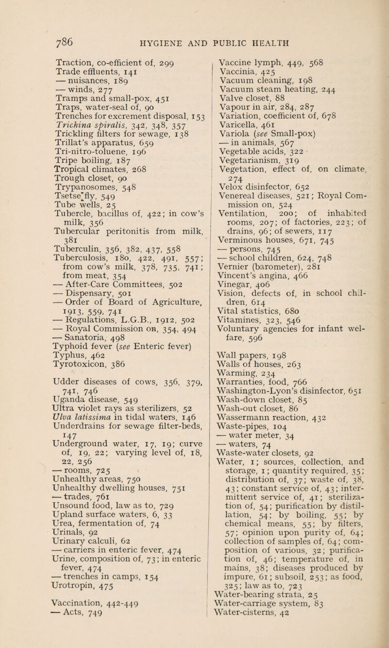 Traction, co-efficient of, 299 Trade effluents, 141 — nuisances, 189 — winds, 277 Tramps and small-pox, 451 Traps, water-seal of, 90 Trenches for excrement disposal, 153 Trichina spiralis, 342, 348, 357 Trickling filters for sewage, 138 Trillat’s apparatus, 659 Tri-nitro-toluene, 196 Tripe boiling, 187 Tropical climates, 268 Trough closet, 90 Trypanosomes, 548 Tsetse^ fly, 549 Tube wells, 25 Tubercle, bacillus of, 422; in cow’s milk, 356 Tubercular peritonitis from milk, 381 Tuberculin, 356, 382, 437, 558 Tuberculosis, 180, 422, 491, 557; from cow’s milk, 378, 735, 741; from meat, 354 — After-Care Committees, 502 — Dispensary, 501 — Order of Board of Agriculture, 1913, 559, 74i — Regulations, L.G.B., 1912, 502 — Royal Commission on, 354, 494 — Sanatoria, 498 Typhoid fever (see Enteric fever) Typhus, 462 Tyrotoxicon, 386 Udder diseases of cows, 356, 379, 74U 746 Uganda disease, 549 Ultra violet rays as sterilizers, 52 Viva latissima in tidal waters, 146 Underdrains for sewage filter-beds, 147 Underground water, 17, 19; curve of, 19, 22; varying level of, 18, 22, 256 — rooms, 725 Unhealthy areas, 750 Unhealthy dwelling houses, 751 — trades, 761 Unsound food, law as to, 729 Upland surface waters, 6, 33 Urea, fermentation of, 74 Urinals, 92 Urinary calculi, 62 — carriers in enteric fever, 474 Urine, composition of, 73; in enteric fever, 474 — trenches in camps, 154 Urotropin, 475 Vaccination, 442-449 — Acts, 749 Vaccine lymph, 449, 568 Vaccinia, 425 Vacuum cleaning, 198 I Vacuum steam heating, 244 Valve closet, 88 Vapour in air, 284, 287 Variation, coefficient of, 678 Varicella, 461 Variola (see Small-pox) — in animals, 567 Vegetable acids, 322 Vegetarianism, 319 : Vegetation, effect of, on climate, 274 Velox disinfector, 652 Venereal diseases, 521; Royal Com¬ mission on, 524 Ventilation, 200; of inhabited rooms, 207; of factories, 223; of drains, 96; of sewers, 117 Verminous houses, 671, 745 — persons, 745 — school children, 624, 748 Vernier (barometer), 281 Vincent’s angina, 466 Vinegar, 406 Vision, defects of, in school chil¬ dren, 614 Vital statistics, 680 Vitamines, 323, 546 Voluntary agencies for infant wel¬ fare, 596 Wall papers, 198 Walls of houses, 263 Warming, 234 Warranties, food, 766 Washington-Lyon’s disinfector, 651 Wash-down closet, 85 Wash-out closet, 86 Wassermann reaction, 432 Waste-pipes, 104 — water meter, 34 -— waters, 74 Waste-water closets, 92 Water, 1; sources, collection, and storage, 1; quantity required, 35; distribution of, 37; waste of, 38, 43; constant service of, 43; inter¬ mittent service of, 41; steriliza¬ tion of, 54; purification by distil¬ lation, 54; by boiling, 55; by chemical means, 55; by filters, 57; opinion upon purity of, 64; collection of samples of, 64; com¬ position of various, 32; purifica¬ tion of, 46; temperature of, in mains, 38; diseases produced by impure, 61; subsoil, 253; as food, 325; law as to, 723 Water-bearing strata, 25 | Water-carriage system, 83 Water-cisterns, 42