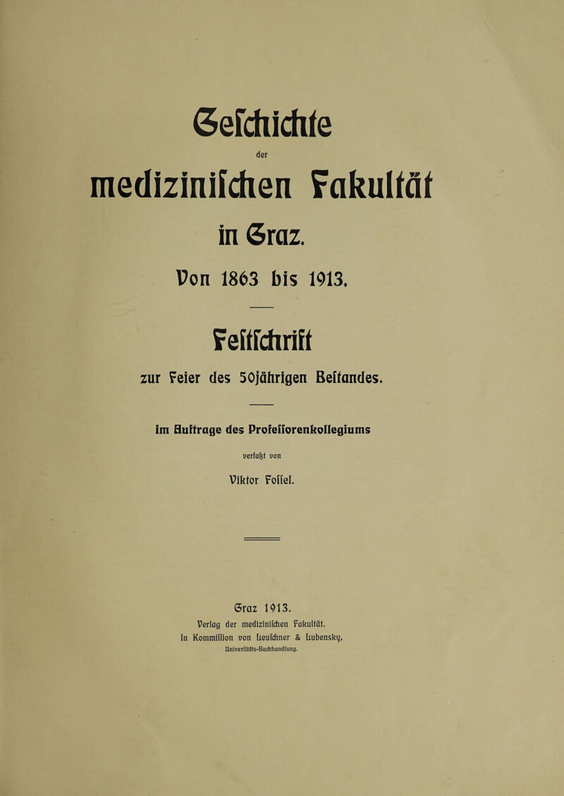 Gerdlichte der mediziniichen Fakultät in Graz. Von 1863 bis 1913. Fefifchrift zur Feier des 50jährigen Behändes. im Huftrage des ProfetforenkoHegiums uertaftt uon Viktor FoHel. Graz 1913. Verlag der medizinifchen Fakultät. In Kommillion von heufchner & bubensky, Uniperfitafs-Buchhandlung.