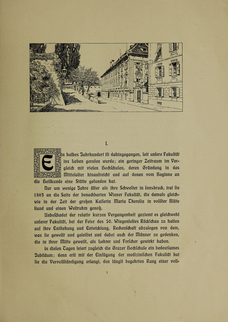 i halbes Jahrhundert ilt dahingegangen, leit untere Fakultät ins heben gerufen wurde; ein geringer Zeitraum im Ver» gleich mit uielen ßochichulen, deren Gründung in das ITlittelalter hinaufreicht und auf denen uom Beginne an die ßeilkunde eine Stätte gefunden hat. nur um wenige Jahre älter als ihre Schwerer in Innsbruck, trat fie 1863 an die Seite der benachbarten Wiener Fakultät, die damals gleich» wie in der Zeit der großen Kaiferin niaria üherefia in vollffer Blüte ftand und einen Weltruhm genofj. UnbeFchadet der relativ kurzen Vergangenheit geziemt es gleichwohl unlerer Fakultät, bei der Feier des 50. Wiegenfeftes Rückfchau zu halten auf ihre Enfffehung und Entwicklung, Rechenfchaft abzulegen non dem, was fie gewollt und geleiftet und dabei auch der IHänner zu gedenken, die in ihrer mitte geweilt, als hehrer und Forfcher gewirkt haben. in dielen üagen feiert zugleich die Grazer ßochfchule ein bedeutfames Jubiläum; denn erft mit der Einfügung der medizinifchen Fakultät hat fie die VervoIIftändigung erlangt, den längft begehrten Rang einer uolU i