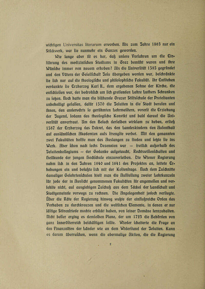 wichtigen Universitas literarum erworben. Bis zum Scihre 1863 nur ein Stückwerk, war fie nunmehr ein Ganzes geworden. Wie lange aber ilt es her, dafe unlere Vorfahren um die Ein* Führung des medizinifchen Studiums in Graz bemüht waren und ihre Wünfche immer von neuem erhoben? Als die Univerfität 1585 gegründet und den Vätern der Gefellfchaft 3efu übergeben worden war, befchränkte fie fich nur auf die theologifche und philofophifche Fakultät, ihr Entliehen verdankte fie Erzherzog Karl II., dem ergebenen Sohne der Kirche, die entfchloffen war, der bedrohlich um fich greifenden hehre Luthers Schranken zu fefeen. Iloch hatte man die blühende Grazer Stiftsfchule der Proteftanten unbehelligt gelaffen, dafür 1570 die Sefuifen in die Stadt berufen und ihnen, den anderwärts fo gerühmten Lehrmeiftern, vorerft die Erziehung der Sugend, fodann das theologifche Konvikt und bald darauf die Uni* verfität anvertraut. Ilm den Befuch derfelben wirkfam zu heben, erliefe 1587 der Erzherzog das Dekret, das den Landeskindern den Aufenthalt auf ausländifchen Akademien aufs ftrengfte verbot, mit den genannten zwei Fakultäten hoffte man das Auslangen zu finden und fefete fie ins Werk. Aber fchon nach fechs Dezennien war — freilich aufeerhalb des ^efuitenkollegiums - der Gedanke aufgetaucht, Rechtswiffenfchaften und ßeilkunde der jungen ßochfchule einzuverleiben. Die Wiener Regierung nahm fich in den fahren 1640 und 1641 des Projektes an, leitete Er* hebungen ein und befafete fich mit der Koftenfrage. [lach dem Zufchnitte damaliger Gelehrtenfchulen hielt man die Aufhellung zweier Lehrkanzeln für jede der in Ausficht genommenen Fakultäten für angemeffen und ver* fehlte nicht, auf ausgiebigen Zufchufe aus dem Säckel der Landfchaft und Stadtgemeinde vorwegs zu rechnen. Die Angelegenheit jedoch verfiegte. Über die Räte der Regierung hinweg wufete der einflufereiche Orden das Vorhaben zu durchkreuzen und die weltlichen Elemente, in denen er nur läftige Störenfriede mochte erblickt haben, von feiner Domäne fernzuhalten. Rieht beffer erging es demfelben Plane, der um 1723 die Behörden von ganz Inneröfterreich befchäftigen follte. Wieder fcheiterte die Frage an den Finanznöten der Länder wie an dem Widerftand der ^efuifen. Kann es darum überreichen, wenn die abermalige Aktion, die die Regierung