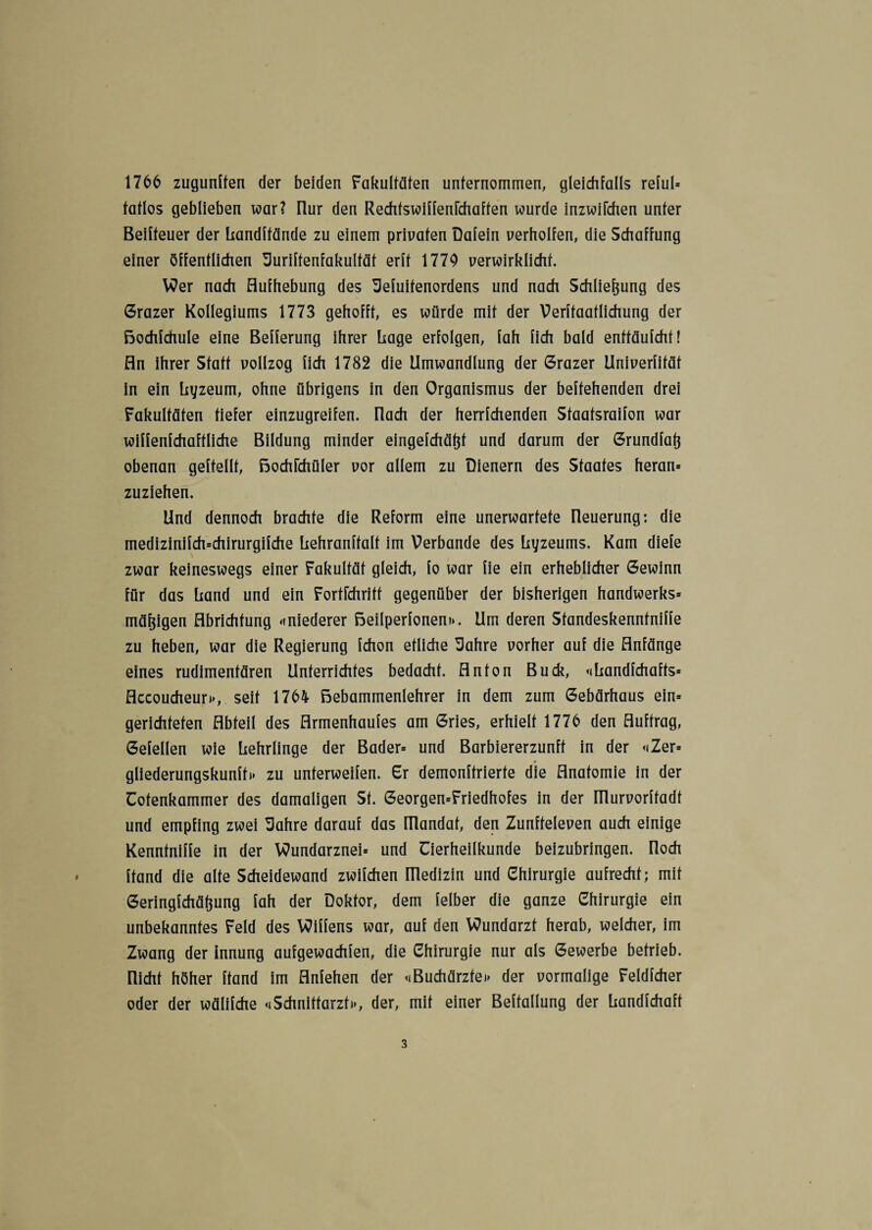 1766 zugunffen der beiden Fakultäten unternommen, gleichfalls reful» tatlos geblieben war? üur den Rechfswiffenfchaffen wurde inzwifchen unter Beifteuer der Landftände zu einem privaten Dafein verhelfen, die Schaffung einer öffentlichen üuriftenfakultät erft 1779 verwirklicht. Wer nach Aufhebung des Sefuitenordens und nach Schließung des Grazer Kollegiums 1773 gehofft, es würde mit der Verffaatlichung der Bochfchule eine Befferung ihrer frage erfolgen, fah fich bald enttäufcht! An ihrer Statt vollzog fich 1782 die Umwandlung der Grazer Univerfität in ein Lyzeum, ohne übrigens in den Organismus der begehenden drei Fakultäten tiefer einzugreifen, flach der herrfchenden Staatsräson war wiffenfchaftliche Bildung minder eingefchäßt und darum der Grundfaß obenan geftellt, Bochfchüler vor allem zu Dienern des Staates heran» zuziehen. Und dennoch brachte die Reform eine unerwartete fleuerung: die medizinifch=chirurgifche Lehranftalf im Verbände des Lyzeums. Kam diefe zwar keineswegs einer Fakultät gleich, fo war fie ein erheblicher Gewinn für das Land und ein FortFchritt gegenüber der bisherigen handwerks» mäßigen Abrichtung «niederer Beilperfonen«. Um deren Standeskenntniffe zu heben, war die Regierung fchon etliche Sahre vorher auf die Anfänge eines rudimentären Unterrichtes bedacht. Anton Buck, «Landfchafts» Accoucheur«, seit 1764 Bebammenlehrer in dem zum Gebärhaus ein* gerichteten Abteil des Armenhaufes am Gries, erhielt 1776 den Auftrag, Gefellen wie Lehrlinge der Bader» und Barbiererzunft in der «Zer» gliederungskunff» zu unterweifen. Gr demontierte die Anatomie in der Cofenkammer des damaligen St. Georgen=Friedhofes in der ITlurvorftadt und empfing zwei Sahre darauf das ITlandat, den Zunfteleven auch einige Kenntniffe in der Wundarznei» und Tierheilkunde beizubringen. Roch Land die alte Scheidewand zwifchen niedizin und Chirurgie aufrecht; mit Geringfchäßung fah der Doktor, dem felber die ganze Chirurgie ein unbekanntes Feld des Wiffens war, auf den Wundarzt herab, welcher, im Zwang der innung aufgewachfen, die Chirurgie nur als Gewerbe betrieb, nicht höher Land im Anfehen der «Buchärzfe« der vormalige Feldfcher oder der wälifche «Schnittarzt«, der, mit einer Beftallung der Landfchaft