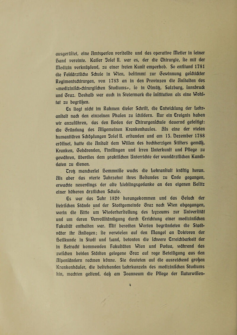 ausgerüftet, eine Amfsperfon vorffellte und das operative llletier in feiner Band vereinte. Kaiier Sofef II. war es, der die Chirurgie, lie mit der Uledizin verknüpfend, zu einer freien Kunft emporhob. So entftand 1781 die Feldärztliche Schule in Wien, beffimmf zur Gewinnung gefchickter Regimentschirurgen, von 1783 an in den Provinzen die Anhalten des <imedizinifch=chirurgifchen Studiums», fo in Olmüö, Salzburg, Innsbruck und Graz. Deshalb war auch in Steiermark die inftitution als eine Wohl* tat zu begrüben. Cs liegt nicht im Rahmen diefer Schrift, die Entwicklung der hehr* anftalt nach den einzelnen Phafen zu fchildern. Ilur ein Ereignis haben wir anzuführen, das den Boden der Ehirurgenfchule dauernd gefertigt: die Gründung des Allgemeinen Krankenhaufes. Als eine der vielen humanitären Schöpfungen Sofef II. erftanden und am 15. Dezember 1788 eröffnet, hatte die Anftalt dem Willen des hochherzigen Stifters gemäfj, Kranken, Gebärenden, Findlingen und Irren Unterkunft und Pflege zu gewähren, überdies dem praktifchen Unterrichte der wundärztlichen Kandi* daten zu dienen. ürotj mancherlei Bemmniffe wuchs die hehranffalf kräftig heran. Als aber das vierte Jahrzehnt ihres Behändes zu Ende gegangen, erwachte neuerdings der alte liieblingsgedanke an den eigenen Belitz einer höheren ärztlichen Schule. Es war das Sahr 1826 herangekommen und das Gefuch der fteirifchen Stände und der Stadtgemeinde Graz nach Wien abgegangen, worin die Bitte um Wiederherftellung des Lyzeums zur Univerfität und um deren Vervollffändigung durch Errichtung einer medizinifchen Fakultät enthalten war. mit beredten Worten begründeten die Stadt» väter ihr Anliegen; fie verwiefen auf den ITlangel an Doktoren der Beilkunde in Stadt und Land, betonten die fchwere Erreichbarkeit der in Betracht kommenden Fakultäten Wien und Padua, während das zwilchen beiden Städten gelegene Graz auf rege Beteiligung aus den Alpenländern rechnen könne. Sie deuteten auf die ausreichend großen Krankenhäufer, die begehenden Lehrkanzeln des medizinifchen Studiums hin, machten geltend, daf$ am Joanneum die Pflege der Ilafurwiffen«