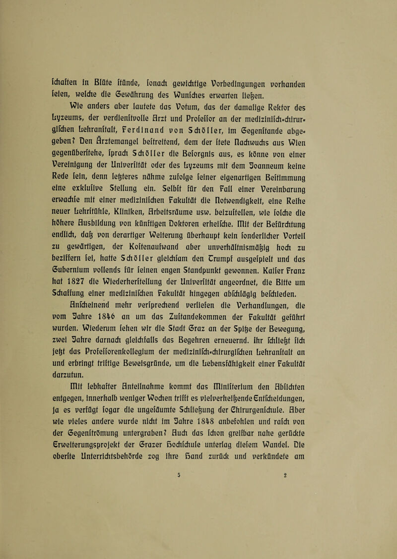 1durften in Blüte Itünde, lonach gewichtige Vorbedingungen vorhanden [eien, welche die Gewährung des Wunlches erwarten liefen. Wie anders aber lautete das Votum, das der damalige Rektor des Lyzeums, der verdienltvolle Arzt und Prolellor an der medizinilch=chirur* giTchen Lehranlfalt, Ferdinand von Schöller, im Gegenltande abge* geben? Den Ärztemangel beltreitend, dem der Itete üachwuchs aus Wien gegenüberltehe, Iprach Sch öl ler die Belorgnis aus, es könne von einer Vereinigung der Univerlifät oder des Lyzeums mit dem üoanneum keine Rede lein, denn leßteres nähme zufolge feiner eigenartigen Beltimmung eine exklulive Stellung ein. Selblt für den Fall einer Vereinbarung erwachfe mit einer medizinifchen Fakultät die Ilotwendigkeit, eine Reihe neuer Lehrltühle, Kliniken, Arbeifsräume usw. beizuftellen, wie folche die höhere Ausbildung von künftigen Doktoren erheilche. mit der Befürchtung endlich, daß von derartiger Weiterung überhaupt kein fonderlicher Vorteil zu gewärtigen, der Koftenaufwand aber unverhältnismäßig hoch zu beziffern lei, hatte Scho Iler gleichlam den Urumpf ausgelpielt und das Gubernium vollends für leinen engen Standpunkt gewonnen. Kailer Franz hat 1827 die Wiederherltellung der Univerlität angeordnet, die Bitte um Schaffung einer medizinifchen Fakultät hingegen abkhlägig bekhieden. flnkheinend mehr verlprechend verliefen die Verhandlungen, die vom Sahre 1846 an um das Zultandekommen der Fakultät geführt wurden. Wiederum lehen wir die Stadt Graz an der Spiße der Bewegung, zwei Uahre darnach gleichfalls das Begehren erneuernd. Ihr rdiließf lieh jeßt das Profellorenkollegium der medizinifch=chirurgifchen Lehranlfalt an und erbringt triftige Beweisgründe, um die Lebensfähigkeit einer Fakultät darzutun. ITlit lebhafter Anteilnahme kommt das Illinilterium den Ablichten entgegen, innerhalb weniger Wochen trifft es vielverheißende Gntfcheidungen, ja es verfügt logar die ungeläumte Schließung der Chirurgenlchule. Aber wie vieles andere wurde nicht im Sahre 1848 anbefohlen und ralch von der Gegenltrömung untergraben? Auch das Ichon greifbar nahe gerückte Grweiterungsprojekt der Grazer Bochlchule unterlag dielem Wandel. Die oberlte Unterrichtsbehörde zog ihre Band zurück und verkündete am