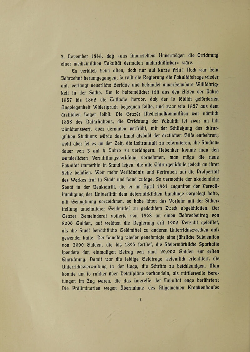 3. Ilovember 1848, daß <»aus finanziellem Unvermögen die Errichtung einer mediziniichen Fakultät dermalen undurchführbar»» wäre. Es verblieb beim alten, doch nur auf kurze Frift! Iloch war kein Jahrzehnt herumgegangen, fo rollt die Regierung die Fakultätsfrage wieder auf, verlangt neuerliche Berichte und bekundet unverkennbare Willfährig» keit in der Sache. Um fo befremdlicher tritt aus den Akten der Jahre 1857 bis 1862 die Catfache hervor, daß der fo löblich geförderten Angelegenheit Widerfpruch begegnen follte, und zwar wie 1827 aus dem ärztlichen hager felbft. Die Grazer Illedizinalkommiffion war nämlich 1858 des Dafürhaltens, die Errichtung der Fakultät fei zwar an fich wünfchenswert, doch dermalen verfrüht, mit der Schließung des chirur» gifchen Studiums würde das Rand alsbald der ärztlichen ßilfe entbehren; wohl aber fei es an der Zeit, die hehranftalt zu reformieren, die Studien» dauer von 3 auf 4 Jahre zu verlängern, nebenher konnte man den wunderlichen Vermitflungsvorfchlag vernehmen, man möge die neue Fakultät immerhin in Stand feßen, die alte ehirurgenfchule jedoch an ihrer Seite beiaffen. Weit mehr Verftändnis und Vertrauen auf die Profperität des Werkes trat in Stadt und hand zutage. So vermochte der akademifche Senat in der Denkfchrift, die er im April 1861 zugunften der Vervoll» ftändigung der Univerfität dem fteiermärkifchen handfage vorgelegt hatte, mit Genugtuung verzeichnen, es habe fchon das Vorjahr mit der Sicher» ftellung anfehnlicher Geldmittel zu gedachtem Zweck abgefchloffen. Der Grazer Gemeinderat votierte von 1863 an einen Jahresbeitrag von 8000 Gulden, auf welchen die Regierung erft 1002 Verzicht geleiftet, als die Stadt beträchtliche Geldmittel zu anderen Unterrichtszwecken auf» gewendet hatte. Der liandfag wieder genehmigte eine jährliche Subvention von 3000 Gulden, die bis 1805 fortlief, die Steiermärkifche Sparkaffe fpendete den einmaligen Befrag von rund 20.000 Gulden zur erften Einrichtung. Damit war die leidige Geldfrage wefenflich erleichtert, die Unterrichtsverwaltung in der liage, die Schritte zu befchleunigen. IHan konnte um fo rafcher über Detailpläne verhandeln, als mittlerweile Bera» fungen im Zug waren, die das intereffe der Fakultät enge berührten: Die Präliminarien wegen Übernahme des Allgemeinen Krankenhaufes