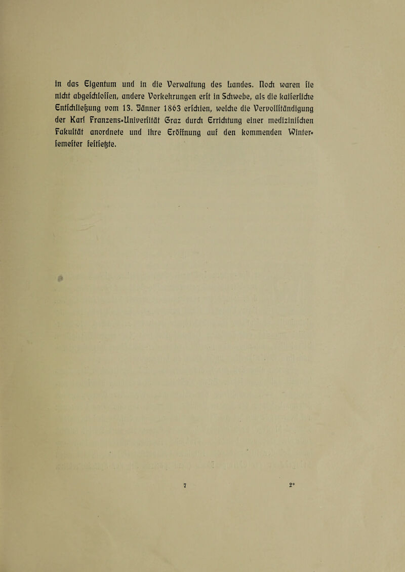 in das Eigentum und in die Verwaltung des Landes, noch waren iie nicht abgefchloffen, andere Vorkehrungen erit in Schwebe, als die kaiierliche Entfchliefjung uom 13. Männer 1863 erichien, welche die Vervollftändigung der Karl Franzens»ilniuerfifät 6raz durch Errichtung einer mediziniichen Fakultät anordnete und ihre Eröffnung auf den kommenden Winter» femefter feftfetjte.