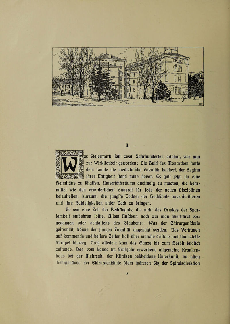 II. Steiermark feit zwei Jahrhunderten erfehnf, war nun zur Wirklichkeit geworden: Die ßuld des ülonarchen hatte dem Lande die mediziniFche Fakultät befchert, der Beginn ihrer Tätigkeit Land nahe bevor. 6s galt jefcf, ihr eine rchaffen, Unterrichtsräume ausfindig zu machen, die Lehr» mittel wie den erforderlichen ßausrat für jede der neuen Disziplinen beizuftellen, kurzum, die jüngfte Tochter der ßochrchule auszuftaffieren und ihre ßabfeligkeiten unter Dach zu bringen. Ts war eine Zeit der Bedrängnis, die nicht des Druckes der Spar» famkeit entbehren follte. Allem AnFchein nach war man überftürzt vor» gegangen oder wenigftens des Glaubens: Was der Chirurgenfchule gefrommt, könne der jungen Fakultät angepafcf werden. Das Vertrauen auf kommende und belfere Zeiten half über manche örtliche und finanzielle Skrupel hinweg. Trotj alledem kam das Ganze bis zum ßerbff leidlich zuftande. Das vom Lande im Frühjahr erworbene allgemeine Kranken» haus bot der ülehrzahl der Kliniken bercheidene Unterkunft, im alten Lehrgebäude der Chirurgenfchule (dem fpäteren Sit} der Spitalsdirektion
