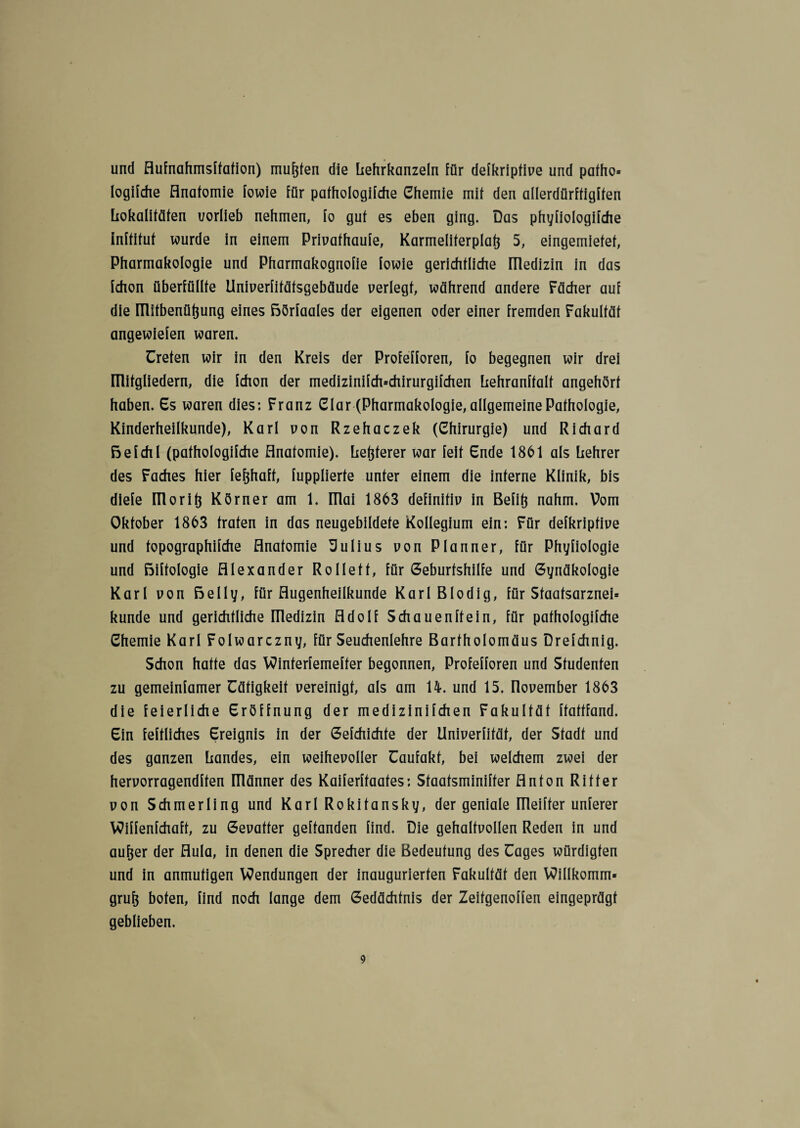 und Aufnahmsffafion) mußten die Lehrkanzeln für defkriptive und pafho» logifche Anatomie fowie für pafhologifche Chemie mit den allerdürffigffen Lokalitäten uorlieb nehmen, fo gut es eben ging. Das phyfiologifche inftitut wurde in einem Privafhaufe, Karmeliterpiatj 5, eingemiefet, Pharmakologie und Pharmakognofie fowie gerichtliche IPedizin in das fchon überfüllte Univerfitäfsgebäude verlegt, während andere Fächer auf die ülitbenütjung eines Börfaales der eigenen oder einer fremden Fakultät angewiefen waren. Treten wir in den Kreis der Profefforen, fo begegnen wir drei niitgliedern, die fchon der medizinifch=chirurgifchen Lehranffalf angehört haben. Cs waren dies: Franz Clar (Pharmakologie, allgemeine Pathologie, Kinderheilkunde), Karl von Rzehaczek (Chirurgie) und Richard Befehl (pathologifche Anatomie), heiterer war feit Ende 1861 als hehrer des Faches hier fefjhaft, fupplierte unter einem die interne Klinik, bis diefe Ulori(5 Körner am 1. ITlai 1863 definitiv in Befift nahm. Vom Oktober 1863 traten in das neugebildete Kollegium ein: Für defkriptive und topographifche Anatomie üulius von Planner, für Phyfiologie und Biftologie Alexander Rollett, für Geburtshilfe und Gynäkologie Karl von Belly, für Augenheilkunde Karl Blodig, für Sfaatsarznei* künde und gerichtliche Uledizin Adolf Schauenftein, für pathologifche Chemie Karl Folwarczny, für Seuchenlehre Bartholomäus Drefchnig. Schon hatte das Winferfemefter begonnen, Profefforen und Studenten zu gemeinfamer Tätigkeit vereinigt, als am 14. und 15. flovember 1863 die feierliche Eröffnung der medizinifchen Fakultät ftattfand. Ein feftliches Ereignis in der Gefchichte der Univerfität, der Stadt und des ganzen Landes, ein weihevoller Taufakt, bei welchem zwei der hervorragenden männer des Kaiferftaates: Staatsminifter Anton Ritter von Schmerling und Karl Rokitansky, der geniale Uleifter unterer VOiffenfchaft, zu Gevatter geftanden find. Die gehaltvollen Reden in und aufjer der Aula, in denen die Sprecher die Bedeutung des Tages würdigten und in anmutigen Wendungen der inaugurierten Fakultät den Willkomm» grufj boten, find noch lange dem Gedächtnis der Zeitgenoffen eingeprägt geblieben.