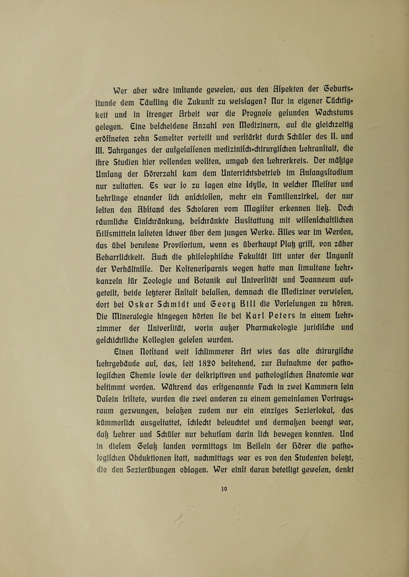 Wer aber wäre imftande gewefen, aus den Afpekten der Geburfs* Hunde dem Cäufling die Zukunft zu weislagen? üur in eigener üüchfig* keit und in itrenger Arbeit war die Prognoie gefunden Wachstums gelegen. Eine beicheidene Anzahl von üledizinern, auf die gleichzeitig eröffneten zehn Semefter verteilt und verftärkt durch Schüler des II. und III. Jahrganges der aufgelaffenen medizinifch=chirurgifchen Lehranftalf, die ihre Studien hier vollenden wollten, umgab den hehrerkreis. Der mäßige Umfang der Börerzahl kam dem Unterrichtsbetrieb im Anfangsftadium nur zuftatten. Es war fo zu lagen eine Idylle, in welcher ITleifter und Lehrlinge einander lieh anfchloffen, mehr ein Familienzirkel, der nur feiten den Abftand des Scholaren vom Iüagiffer erkennen liefe. Doch räumliche Einfchränkung, befchränkte Ausftattung mit wiffenfchaftlichen Bilfsmitteln lafteten fchwer über dem jungen Werke. Alles war im Werden, das übel berufene Proviforium, wenn es überhaupt Plafe griff, von zäher Beharrlichkeit. Auch die philofophifche Fakultät litt unter der Ungunft der Verhälfniffe. Der Koftenerfparnis wegen hatte man fimultane hehr* kanzeln für Zoologie und Botanik auf Univerfität und Joanneum auf* geteilt, beide lefeterer Anhalt beiaffen, demnach die ITlediziner verwiefen, dort bei Oskar Schmidt und Georg Bill die Vorlefungen zu hören. Die ITlineralogie hingegen hörten fie bei Karl Peters in einem Lehr* Zimmer der Univerfität, worin aufeer Pharmakologie juridifche und gefchichfliche Kollegien gelefen wurden. Einen üotftand weit fchlimmerer Art wies das alte chirurgifche Lehrgebäude auf, das, feit 1820 beftehend, zur Aufnahme der patho* logifchen Chemie fowie der defkriptiven und pathologifchen Anatomie war beftimmt worden. Während das erftgenannte Fach in zwei Kammern fein Dafein friftete, wurden die zwei anderen zu einem gemeinfamen Vortrags* raum gezwungen, befafeen zudem nur ein einziges Sezierlokal, das kümmerlich ausgeftattet, fchlecht beleuchtet und dermafeen beengt war, dafe Lehrer und Schüler nur behutfam darin fich bewegen konnten. Und in diefem Gelafe fanden vormittags im Beifein der Börer die patho» logifchen Obduktionen ftatt, nachmittags war es von den Studenten befefet, die den Sezierübungen oblagen. Wer einft daran beteiligt gewefen, denkt