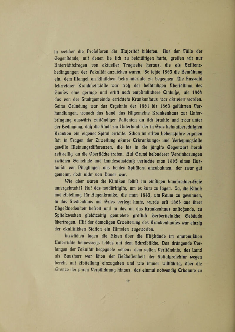 in welcher die Proielioren die niajorifäf bildeten. Aus der Fülle der Gegenffände, mit denen iie lieh zu befchäftigen hatte, greifen wir nur Unterrichtsfragen von aktueller Tragweite heraus, die als Exiffenz* bedingungen der Fakultät anzufehen waren. So feftte 1863 die Bemühung ein, dem ITlangel an klinifchem hehrmaferiale zu begegnen. Die Auswahl lehrreicher Krankheitsfälle war trofj der beftändigen Überfüllung des ßaufes eine geringe und erlitt noch empfindlichere Einbuße, als 1864 das non der Stadtgemeinde errichtete Krankenhaus war aktiviert worden. Seine Gründung war das Ergebnis der 1861 bis 1863 geführten Ver» handlungen, wonach das Land das Allgemeine Krankenhaus zur Unter* bringung auswärts zuftändiger Patienten an fich brachte und zwar unter der Bedingung, dafj die Stadt zur Unterkunft der in Graz heimatberechtigten Kranken ein eigenes Spital errichte. Schon im erften Lebensjahre ergaben fich in Fragen der Zuweifung akuter Erkrankungs* und Verlefjungsfälle gewiffe ITleinungsdifferenzen, die bis in die jüngfte Gegenwart herab zeitweilig an die Oberfläche traten. Auf Grund befonderer Vereinbarungen zwilchen Gemeinde und handesausfehufj verfuchfe man 1865 einen Aus* taufch von Pfleglingen aus beiden Spitälern anzubahnen, der zwar gut gemeint, doch nicht von Dauer war. Wie aber waren die Kliniken felbft im einzigen hambrechter*ßofe untergebracht? Auf das notdürftigfte, um es kurz zu lagen. Sa, die Klinik und Abteilung für Augenkranke, die man 1843, um Raum zu gewinnen, in das Siechenhaus am Gries verlegt hatte, wurde erft 1864 aus ihrer AbgeFchiedenheit befreit und in das an das Krankenhaus anffof$ende, zu Spitalzwecken gleichzeitig gemietete gräflich ßerberffeinFche Gebäude überfragen. ITlif der damaligen Erweiterung des Krankenhaufes war einzig der okuliffiFchen Station ein Almofen zugeworfen. inzwiFchen lagen die Akten über die Uliijffände im anafomiFchen Unterrichte keineswegs leblos auf dem SchreibfiFche. Das drängende Ver* langen der Fakultät begegnete <ioben» dem vollen Verftändnis, das Land als ßausherr war Fchon der BeFchaffenheif der Spifalprofekfur wegen bereit, auf Abffellung einzugehen und wie immer willfährig, über die Grenze der puren Verpflichtung hinaus, das einmal notwendig Erkannte zu