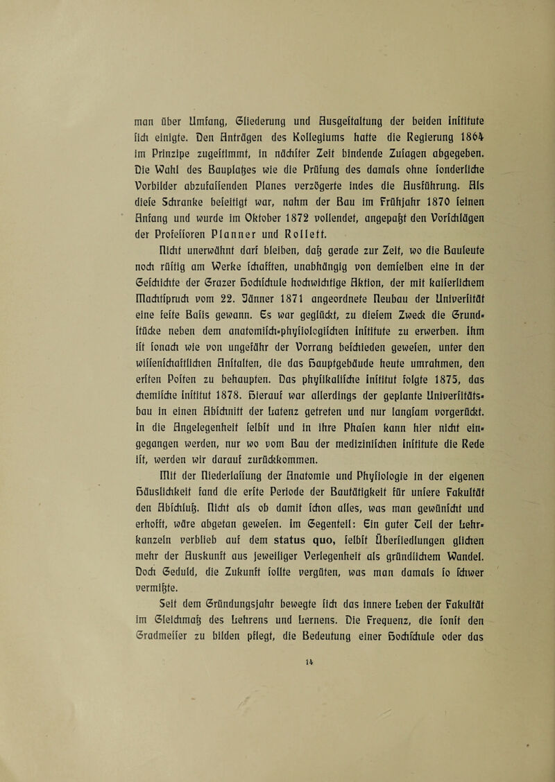 man über Umfang, Gliederung und Husgeffaltung der beiden inftitute lieh einigte. Den Anträgen des Kollegiums hatte die Regierung 1864 im Prinzipe zugeitimmt, in nachher Zeit bindende Zulagen abgegeben. Die Wahl des Bauplanes wie die Prüfung des damals ohne fonderliche Vorbilder abzufaffenden Planes verzögerte indes die Ausführung. Als diefe Schranke befeitigt war, nahm der Bau im Frühjahr 1870 feinen Anfang und wurde im Oktober 1872 vollendet, angepafjf den Vorfchlägen der Profefforen Planner und Rollett. [licht unerwähnt darf bleiben, dafj gerade zur Zeit, wo die Bauleute noch rüftig am Werke fchafften, unabhängig von demfelben eine in der Gefchichte der Grazer Bochfchule hochwichtige Aktion, der mit kaiferlichem niachtfpruch vom 22. Uänner 1871 angeordnete Reubau der Univerfität eine fefte Bafis gewann, 6s war geglückt, zu diefem Zweck die Grund* ftücke neben dem anafomifch=phyfiologifchen inftitute zu erwerben, ihm ift fonach wie von ungefähr der Vorrang befchieden gewefen, unter den wiffenfchaftlichen Anhalten, die das ßaupfgebäude heute umrahmen, den erften Poften zu behaupten. Das phyfikalifche inftitut folgte 1875, das chemifche inftitut 1878. ßierauf war allerdings der geplante Univerfitäfs* bau in einen Abfchnitt der liatenz getreten und nur Iangfam vorgerückt, in die Angelegenheit felbft und in ihre Phafen kann hier nicht ein* gegangen werden, nur wo vom Bau der medizinifchen inftitute die Rede ift, werden wir darauf zurückkommen, mit der Riederlaffung der Anatomie und Phyfiologie in der eigenen ßäuslichkeit fand die erfte Periode der Bautätigkeit für untere Fakultät den Abfchlufj. nicht als ob damit fchon alles, was man gewünfcht und erhofft, wäre abgetan gewefen. im Gegenteil: Ein guter Ceil der Lehr* kanzeln verblieb auf dem Status quo, felbft Überfiedlungen glichen mehr der Auskunft aus jeweiliger Verlegenheit als gründlichem Wandel. Doch Geduld, die Zukunft follte vergüten, was man damals fo fchwer vermiete. Seit dem Gründungsjahr bewegte fich das innere heben der Fakultät im Gleichmaß des hehrens und hernens. Die Frequenz, die fonft den Gradmeffer zu bilden pflegt, die Bedeutung einer Bochfchule oder das