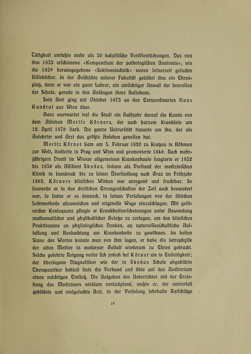Cäfigkeif umfaßte mehr als 50 kafuiftifche Veröffentlichungen. Das von ihm 1855 erfchienene ^Kompendium der pathologifchen Anatomie», wie die 1850 herausgegebene «iSektionsfechnik» waren feinerzeit gefuchte Bilfsbücher. in der Gelchichfe unterer Fakultät gebührt ihm ein Ehren* platj, denn er war ein guter hehrer, ein unwichtiger Anwalt der intereffen der Schule, gerade in den Anfängen ihres Beftehens. Sein Amt ging mit Oktober 1875 an den Extraordinarius Hans Kundrat aus Wien über. Ganz unerwartet traf die Stadt ein Balbjahr darauf die Kunde von dem Ableben IT1 oritz Körners, der nach kurzem Krankfein am 12. April 1876 ftarb. Die ganze Univerfität trauerte um ihn, der als Gelehrter und Arzt das grö&fe Anfehen gencffen hat. moritz Körner kam am 5. Februar 1820 zu Kratjau in Böhmen zur Welt, ftudierte in Prag und Wien und promenierte 1846. nach mehr* jährigem Dienft im Wiener allgemeinen Krankenhaufe fungierte er 1852 bis 1856 als Affiftent Skodas, fodann als Vorhand der medizinifchen Klinik in innsbruck bis zu feiner Überfiedlung nach Graz im Frühjahr 1863. Körners klinifches Wirken war anregend und fruchtbar. So * fouverän er in den ärztlichen Errungenfchaften der Zeit auch bewandert war, fo liebte er es dennoch, in feinen Vorlefungen non der üblichen Lehrmethode abzuweichen und originelle Wege einzufchlagen. mit geilt* reicher Konfeguenz pflegte er Krankheitserfcheinungen unter Anwendung mathematifcher und phyfikalifcher Gefetje zu zerlegen, um den klinifchen Praktikanten an phyfiologifches Denken, an naturwiffenfchaftliche Auf* faffung und Beobachtung am Krankenbette zu gewöhnen. Im heften Sinne des Wortes konnte man von ihm lagen, er habe die iatrophyfik der alten ITleifter in moderner Geftalt wiederum zu Ehren gebracht. Solche gelehrte üeigung verlor fich jedoch bei Körner nie in Einfeitigkeit; der überlegene Diagnoftiker wie der in Skodas Schule abgeklärte Cherapeutiker behielt ftets die Vorhand und übte auf das Auditorium einen mächtigen Einfluß Die Aufgaben des Unterrichtes mit der Erzie* hung des ITlediziners wirkfam verknüpfend, wufjte er, der univerfell gebildete und vielgefuchte Arzt, in der Vorlefung lehrhafte Ratfehläge .