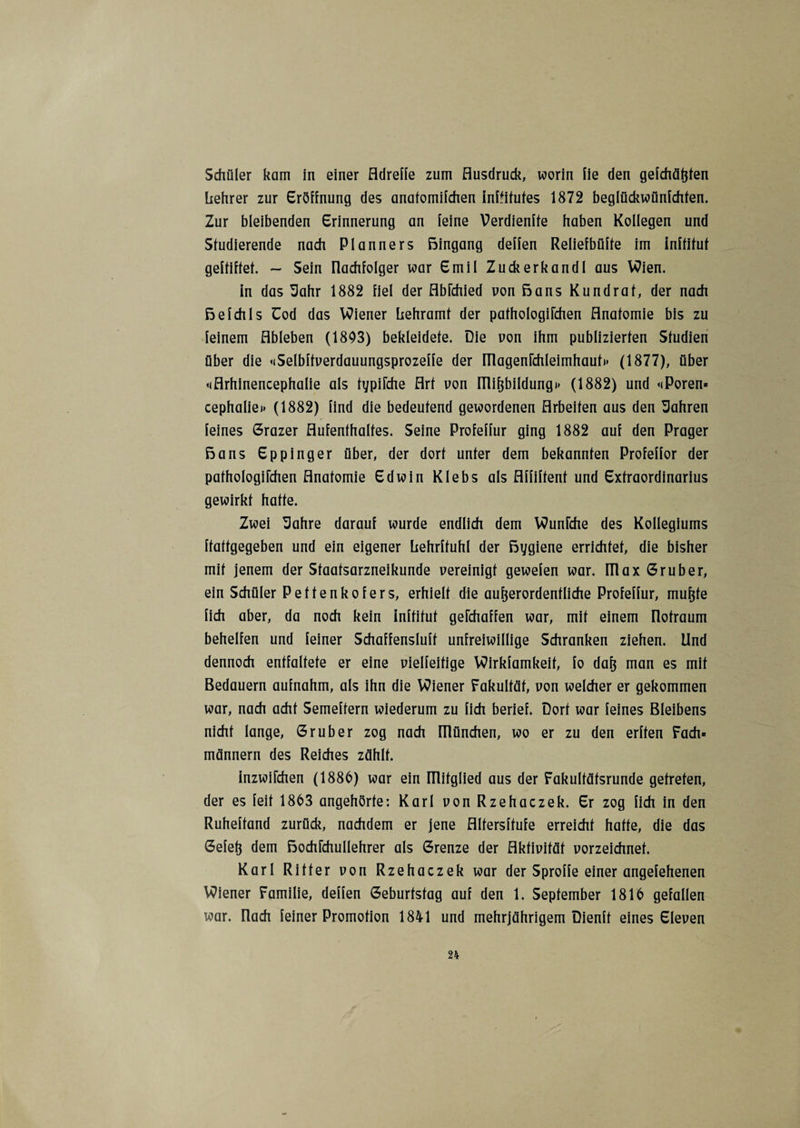 Schüler kam in einer Adreffe zum Ausdruck, worin fie den gefchäßten Lehrer zur Eröffnung des analomifchen inftitufes 1872 beglückwünfchfen. Zur bleibenden Erinnerung an feine Verdiente haben Kollegen und Studierende nach Planners Bingang deffen Reliefbüfte im inflitut geftiftef. - Sein Ilachfolger war Emil Zuckerkandl aus Wien. in das Sahr 1882 fiel der Abfchied von Bans Kund rat, der nach Befehls Uod das Wiener Lehramt der pathologifchen Anatomie bis zu feinem Ableben (1803) bekleidete. Die von ihm publizierten Studien über die «iSelbftverdauungsprozeffe der magenfchleimhaut» (1877), über <iArhinencephalie als typifche Art uon mißbildung»» (1882) und «Poren* cephaliei» (1882) find die bedeutend gewordenen Arbeiten aus den fahren feines Grazer Aufenthaltes. Seine Profeffur ging 1882 auf den Prager Bans Eppinger über, der dort unter dem bekannten Profeffor der pathologifchen Anatomie Edwin Klebs als Affiftent und Extraordinarius gewirkt hatte. Zwei Uahre darauf wurde endlich dem Wunfche des Kollegiums ftattgegeben und ein eigener Lehrftuhl der Bygiene errichtet, die bisher mit jenem der Staatsarzneikunde vereinigt gewefen war. fllax Gruber, ein Schüler Pettenkofers, erhielt die außerordentliche Profeffur, mußte fich aber, da noch kein inftitut gefchaffen war, mit einem notraum behelfen und feiner Schaffensluft unfreiwillige Schranken ziehen. Und dennoch entfaltete er eine vielfeitige Wirkfamkeif, fo daß man es mit Bedauern aufnahm, als ihn die Wiener Fakultät, von welcher er gekommen war, nach acht Semeftern wiederum zu fich berief. Dorf war feines Bleibens nicht lange, Grub er zog nach niünchen, wo er zu den erffen Fach* männern des Reiches zählt. inzwifchen (1886) war ein ülifglied aus der Fakulfäfsrunde getreten, der es feit 1863 angehörte: Karl vonRzehaczek. Er zog fich in den Ruheffand zurück, nachdem er jene Alfersffufe erreicht hatte, die das Gefeß dem Bochfchullehrer als Grenze der Aktivität vorzeichnet. Karl Ritter von Rzehaczek war der Sproffe einer angefehenen Wiener Familie, deffen Geburtstag auf den 1. September 1816 gefallen war. nach feiner Promotion 1841 und mehrjährigem Dienff eines Eleven