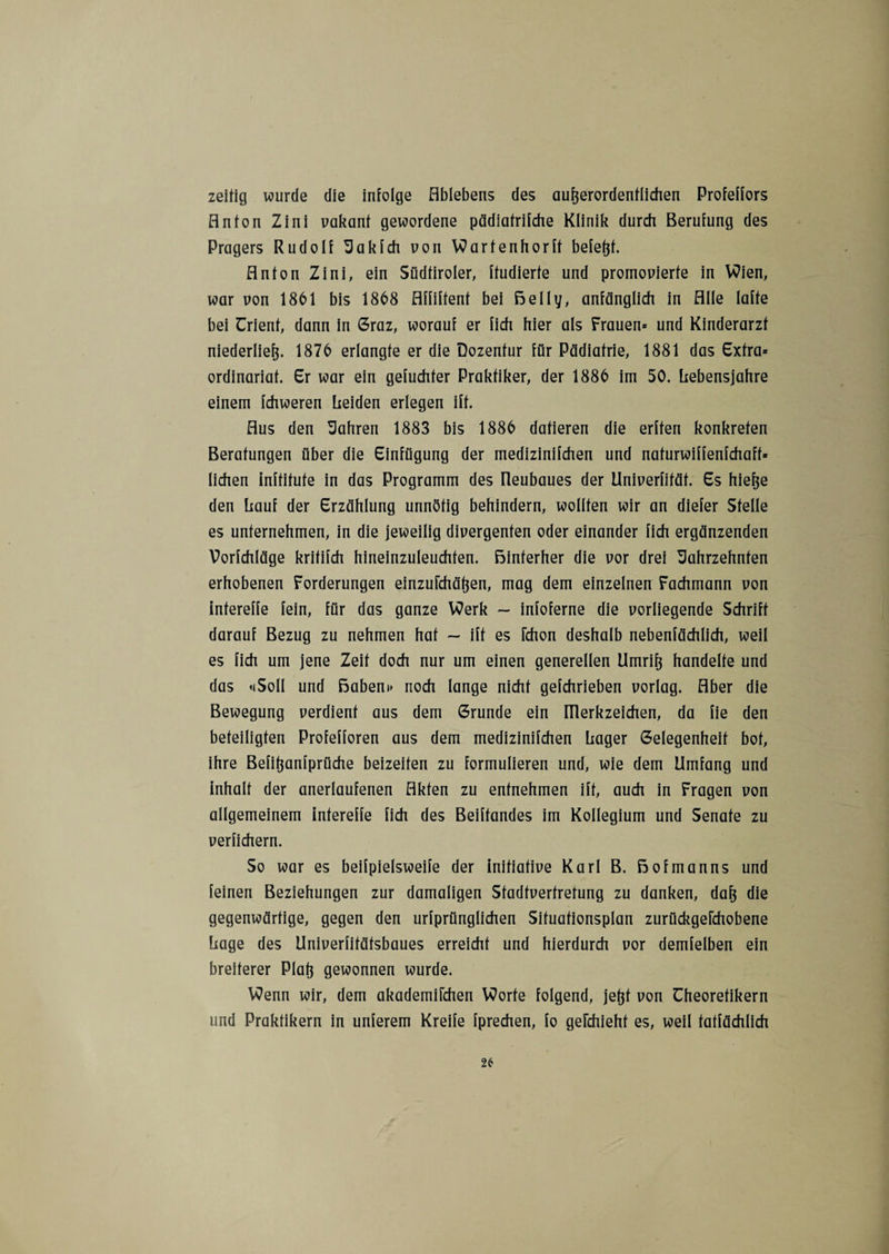 zeitig wurde die infolge Ablebens des außerordentlichen Profeffors Anton Zini vakant gewordene pädiafrifche Klinik durch Berufung des Pragers Rudolf Jakfeh von Wartenhorff befeßf. Anton Zini, ein Südtiroler, ftudierte und promovierte in Wien, war von 1861 bis 1868 Affiftent bei Belly, anfänglich in Alle laffe bei Trient, dann in Graz, worauf er fich hier als Frauen« und Kinderarzt niederließ. 1876 erlangte er die Dozentur für Pädiatrie, 1881 das Extra» Ordinariat. Er war ein gefuchfer Praktiker, der 1886 im 50. Lebensjahre einem fchweren Leiden erlegen iff. Aus den Jahren 1883 bis 1886 datieren die erffen konkreten Beratungen über die Einfügung der medizinifchen und nafurwiffenfchaff» liehen inffifufe in das Programm des üeubaues der Univerfifäf. Es hieße den Lauf der Erzählung unnötig behindern, wollten wir an diefer Stelle es unternehmen, in die jeweilig divergenten oder einander fich ergänzenden Vorlchläge krififch hineinzuleuchten, hinterher die vor drei Jahrzehnten erhobenen Forderungen einzuichäßen, mag dem einzelnen Fachmann von infereffe fein, für das ganze Werk — infoferne die vorliegende Schrift darauf Bezug zu nehmen hat ~ iff es fchon deshalb nebensächlich, weil es fich um jene Zeit doch nur um einen generellen Umriß handelte und das »(Soll und Babem» noch lange nicht gefchrieben vorlag. Aber die Bewegung verdient aus dem Grunde ein lüerkzeichen, da fie den beteiligten Profefforen aus dem medizinifchen Lager Gelegenheit bot, ihre Befißanfprüche beizeiten zu formulieren und, wie dem Umfang und inhalt der anerlaufenen Akten zu entnehmen ift, auch in Fragen von allgemeinem infereffe fich des Beiffandes im Kollegium und Senate zu verfichern. So war es beispielsweise der initiative Karl B. Bofmanns und feinen Beziehungen zur damaligen Sfadtverfretung zu danken, daß die gegenwärtige, gegen den urfprünglichen Sifuationsplan zurückgefchobene Lage des Univerfifäfsbaues erreicht und hierdurch vor demfelben ein breiterer Plaß gewonnen wurde. Wenn wir, dem akademifchen Worte folgend, jeßt von Theoretikern und Praktikern in unferem Kreife fprechen, fo gefchiehf es, weil tatsächlich