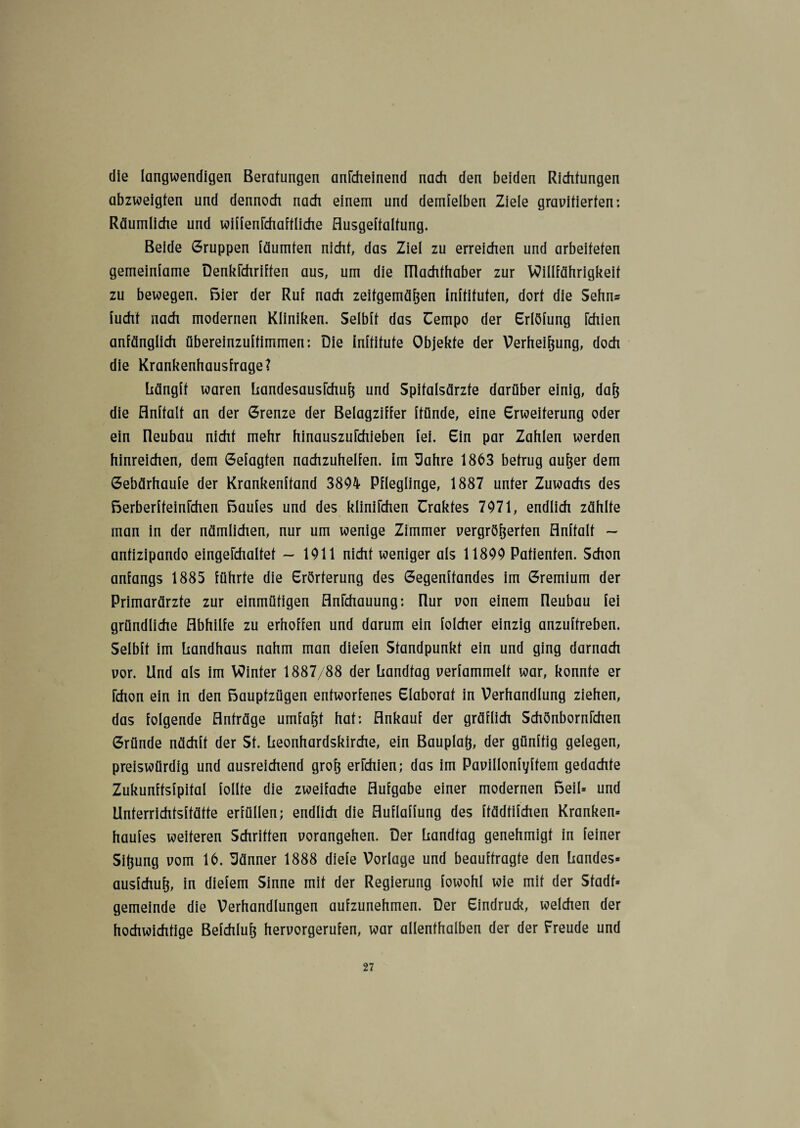 die langwendigen Beratungen anfcheinend nach den beiden Richtungen abzweigten und dennoch nach einem und denselben Ziele gravitierten: Räumliche und wiffenfchaftliche flusgeftalfung. Beide Gruppen läumten nicht, das Ziel zu erreichen und arbeiteten gemeinlame Denkschriften aus, um die ülachthaber zur Willfährigkeit zu bewegen. Bier der Ruf nach zeitgemäßen inftituten, dort die Sehn* Sucht nach modernen Kliniken. Selbft das Uempo der Erlöfung Schien anfänglich übereinzuftimmen: Die inftitute Objekte der Verheißung, doch die Krankenhausfrage? liängft waren LandesausSchuß und Spitalsärzte darüber einig, daß die flnftalt an der Grenze der Belagziffer Stunde, eine Erweiterung oder ein Ileubau nicht mehr hinauszuSchieben fei. Ein par Zahlen werden hinreichen, dem Gefügten nachzuhelfen, im 3ahre 1863 betrug außer dem Gebärhaufe der Krankenftand 3894 Pfleglinge, 1887 unter Zuwachs des BerberfteinSchen Baufes und des kliniichen üraktes 7971, endlich zählte man in der nämlichen, nur um wenige Zimmer vergrößerten flnftalt ~ antizipando eingefchaltef - 1911 nicht weniger als 11899 Patienten. Schon anfangs 1885 führte die Erörterung des Gegenftandes im Gremium der Primarärzte zur einmütigen AnSchauung: Rur von einem neubau fei gründliche Abhilfe zu erhoffen und darum ein folcher einzig anzuftreben. Selbft im Landhaus nahm man diefen Standpunkt ein und ging darnach vor. Und als im Winter 1887/88 der Landtag verfammelt war, konnte er Schon ein in den Bauptzügen entworfenes Elaborat in Verhandlung ziehen, das folgende Anträge umfaßt hat; Ankauf der gräflich SchönbornFchen Gründe nächft der St. Leonhardskirche, ein Bauplaß, der günftig gelegen, preiswürdig und ausreichend groß erschien; das im Pavillonfyftem gedachte Zukunftsfpital follte die zweifache Aufgabe einer modernen Beil* und Unterrichtsftätte erfüllen; endlich die fluflaffung des ftädtifchen Kranken* haufes weiteren Schritten vorangehen. Der Landtag genehmigt in feiner Sißung vom 16. Uänner 1888 diefe Vorlage und beauftragte den Landes* ausfchuß, in diefem Sinne mit der Regierung fowohl wie mit der Stadt* gemeinde die Verhandlungen aufzunehmen. Der Eindruck, welchen der hochwichtige Befchluß hervorgerufen, war allenthalben der der Freude und