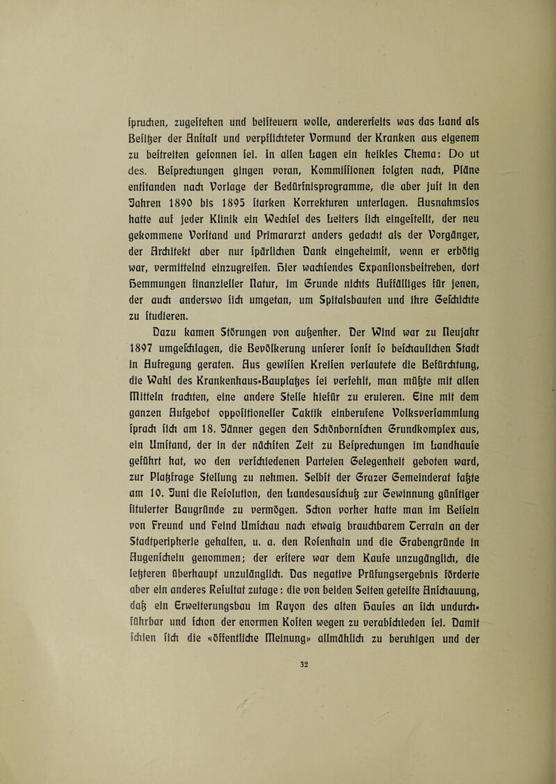 Ipruchen, zugeftehen und beilteuern wolle, andererleifs was das Land als Beider der Anffalt und verpflichteter Vormund der Kranken aus eigenem zu beltreiten gelonnen lei. in allen Lagen ein heikles ühema; Do ut des. Belprechungen gingen voran, Kommillionen folgten nach, Pläne entltanden nach Vorlage der Bedürfnisprogramme, die aber jult in den fahren 1800 bis 1805 Itarken Korrekturen unterlagen. Ausnahmslos hatte aul jeder Klinik ein Wechlel des Leiters lieh eingeltellt, der neu gekommene Vorhand und Primararzt anders gedacht als der Vorgänger, der Architekt aber nur Ipärlichen Dank eingeheimlt, wenn er erbötig war, vermittelnd einzugreifen. Bier wachlendes Expanlionsbeltreben, dort Bemmungen finanzieller Ilatur, im Grunde nichts Auffälliges für jenen, der auch anderswo fich umgetan, um Spitalsbauten und ihre Gelchichfe zu ftudieren. Dazu kamen Störungen von aufjenher. Der Wind war zu Ileujahr 1807 umgerchlagen, die Bevölkerung unlerer lonlt lo belchaulichen Stadt in Aufregung geraten. Aus gewiflen Kreilen verlautete die Befürchtung, die Wahl des Krankenhaus=Bauplatjes lei verfehlt, man müfjfe mit allen IHitteln trachten, eine andere Stelle hiefür zu eruieren. Sine mit dem ganzen Aufgebot oppolitioneller Uaktik einberufene Volksverlammlung Iprach fich am 18. Sänner gegen den Schönbornlchen Grundkomplex aus, ein Umltand, der in der nächlten Zeit zu Belprechungen im Landhaule geführt hat, wo den verlchiedenen Parteien Gelegenheit geboten ward, zur Plaftfrage Stellung zu nehmen. Selblt der Grazer Gemeinderat fafjfe am 10. Suni die Refolution, den Landesauslchuf; zur Gewinnung günltiger fituierter Baugründe zu vermögen. Schon vorher hatte man im Beifein von Freund und Feind Umlchau nach etwaig brauchbarem Cerrain an der Stadtperipherie gehalten, u. a. den Rolenhain und die Grabengründe in Augenlchein genommen; der erltere war dem Kaufe unzugänglich, die letzteren überhaupt unzulänglich. Das negative Prüfungsergebnis förderte aber ein anderes Relultat zutage: die von beiden Seiten geteilte Anfchauung, daf; ein Erweiterungsbau im Rayon des alten ßaules an lieh undurch* führbar und Ichon der enormen Kolten wegen zu verablchieden fei. Damit fehlen lieh die «öffentliche Rleinungi» allmählich zu beruhigen und der