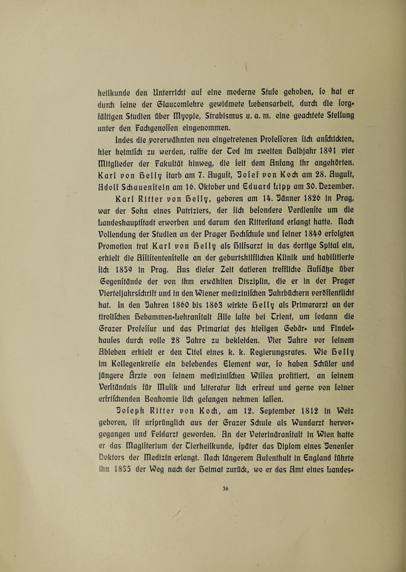 » * heilkunde den Unterricht auf eine moderne Stufe gehoben, fo hat er durch feine der Glaucomlehre gewidmete Lebensarbeit, durch die forg* faltigen Studien über ülyopie, Strabismus u. a. m. eine geachtete Stellung unter den Fachgenoffen eingenommen. indes die vorerwähnten neu eingetretenen Profefforen fich anfchickten, hier heimifch zu werden, raffte der Cod im zweiten ßalbjahr 1891 vier mitglieder der Fakultät hinweg, die feit dem Anfang ihr angehörten. Karl von ßelly ftarb am 7. Huguft, Jofef von Koch am 28. Auguft, Adolf Schauenftein am 16. Oktober und Eduard hipp am 30. Dezember. Karl Ritter von ßelly, geboren am 14. Männer 1826 in Prag, war der Sohn eines Patriziers, der fich befondere Verdienffe um die handeshauptftadt erworben und darum den Ritterftand erlangt hatte, nach Vollendung der Studien an der Prager ßochfchule und feiner 1849 erfolgten Promotion trat Karl von ßelly als ßilfsarzt in das dortige Spital ein, erhielt die Affiftentenftelle an der geburtshilflichen Klinik und habilitierte fich 1859 in Prag. Aus diefer Zeit datieren treffliche Auffäfte über Gegenffände der von ihm erwählten Disziplin, die er in der Prager Vierteljahrsfchrift und in den Wiener medizinifchen Jahrbüchern veröffentlicht hat. in den Jahren 1860 bis 1863 wirkte ßelly als Primararzt an der tirolifchen ßebammen*Lehranftalt Alle lafte bei ürient, um fodann die Grazer Profeffur und das Primariat des hiefigen Gebär* und Findel* haufes durch volle 28 Jahre zu bekleiden. Vier Jahre vor feinem Ableben erhielt er den Eifel eines k. k. Regierungsrates. Wie ßelly im Kollegenkreife ein belebendes Element war, fo haben Schüler und jüngere Ärzte von feinem medizinifchen Wiffen profitiert, an feinem Verftändnis für ITlufik und Literatur fich erfreut und gerne von feiner erfrifchenden Bonhomie fich gefangen nehmen laffen. Jofeph Ritter von Koch, am 12. September 1812 in Weiz geboren, ift urfprünglich aus der Grazer Schule als Wundarzt hervor* gegangen und Feldarzt geworden. An der Veterinäranftalt in Wien hatte er das ITlagifterium der Cierheilkunde, fpäter das Diplom eines Jenenfer Doktors der ITledizin erlangt, flach längerem Aufenthalt in England führte ihn 1855 der Weg nach der ßeimat zurück, wo er das Amt eines Landes*