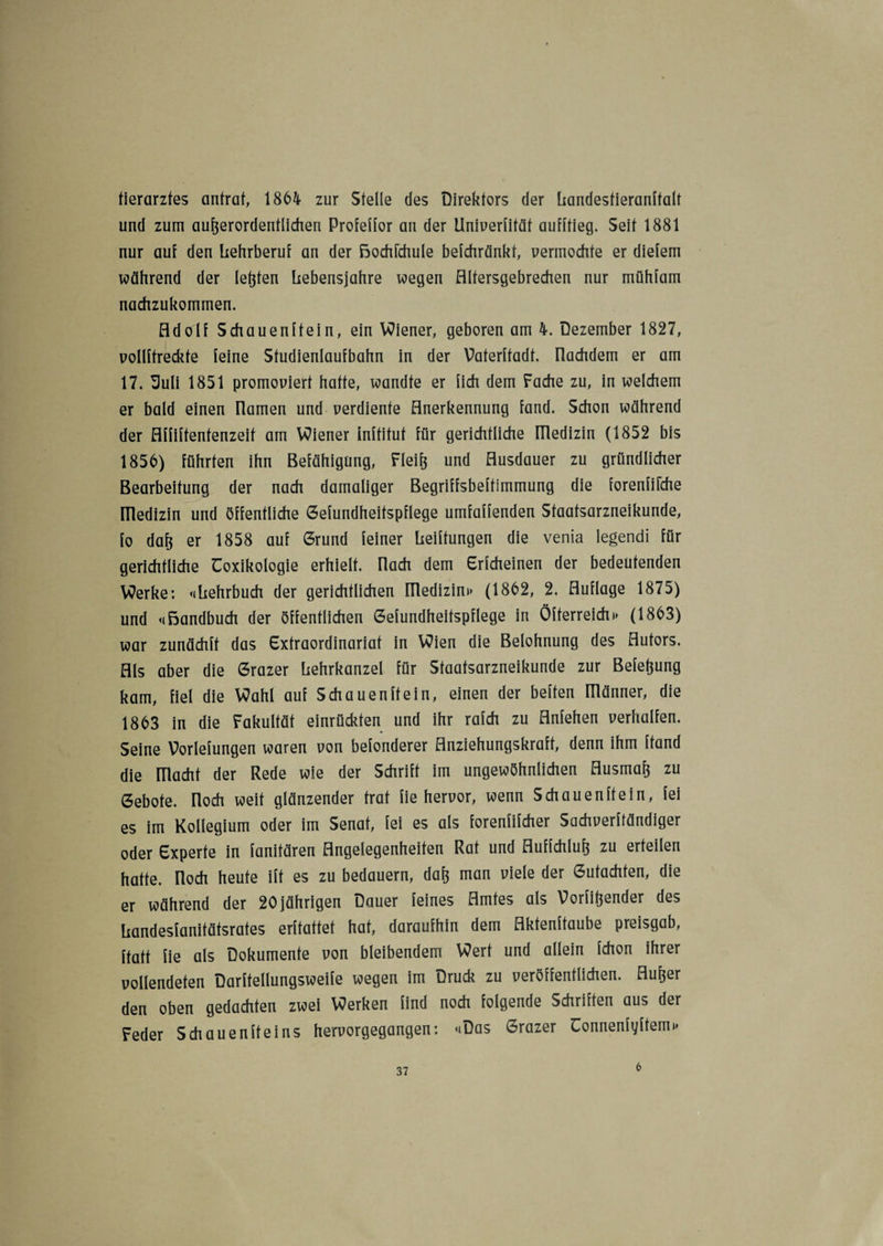 tiercirzfes antrat, 1864 zur Stelle des Direktors der Landesfieranffalt und zum außerordentlichen Profeffor an der Univerfität aufftieg. Seit 1881 nur auf den Lehrberuf an der ßochfchule befchränkt, vermochte er diefem während der leßten Lebensjahre wegen Altersgebrechen nur mühfam nachzukommen. Adolf Schauenftein, ein Wiener, geboren am 4. Dezember 1827, vollftreckte feine Studienlaufbahn in der Vaterftadt. nachdem er am 17. 'Suli 1851 promoviert hatte, wandte er lieh dem Fache zu, in welchem er bald einen namen und verdiente Anerkennung fand. Schon während der Affiftentenzeit am Wiener inftitut für gerichtliche niedizin (1852 bis 1856) führten ihn Befähigung, Fleiß und Ausdauer zu gründlicher Bearbeitung der nach damaliger Begriffsbeftimmung die forenfikhe niedizin und öffentliche Gefundheifspflege umfaffenden Staatsarzneikunde, fo daß er 1858 auf Grund feiner Leibungen die venia legendi für gerichtliche Toxikologie erhielt, nach dem Erfcheinen der bedeutenden Werke: «Lehrbuch der gerichtlichen niedizin»* (1862, 2, Auflage 1875) und «ßandbuch der öffentlichen Gefundheifspflege in Öfterreich»> (1863) war zunächft das Extraordinariaf in Wien die Belohnung des Autors. Als aber die Grazer Lehrkanzel für Staatsarzneikunde zur Befeßung kam, fiel die Wahl auf Schauenftein, einen der beften niänner, die 1863 in die Fakultät einrückten und ihr rafch zu Anfehen verhalten. Seine Vorlefungen waren von befonderer Anziehungskraft, denn ihm Land die macht der Rede wie der Schrift im ungewöhnlichen Ausmaß zu Gebote, noch weit glänzender trat fie hervor, wenn Schauenftein, fei es im Kollegium oder im Senat, fei es als forenfifcher Sachverffändiger oder Experte in fanitären Angelegenheiten Rat und Auffchluß zu erteilen hatte, noch heute ift es zu bedauern, daß man viele der Gutachten, die er während der 20jährigen Dauer feines Amtes als Vorfißender des Landesfanitätsrates erftattet hat, daraufhin dem Aktenftaube preisgab, ftatt fie als Dokumente von bleibendem Wert und allein fchon ihrer vollendeten Darftellungsweife wegen im Druck zu veröffentlichen. Außer den oben gedachten zwei Werken find noch folgende Schriften aus der Feder Schauen ft eins hervorgegangen: «Das Grazer Connenfyftem»* 6
