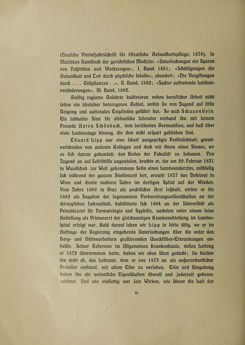 (Deutfche Vierteljahrsfchriff für öffentliche Gefundheifspflege, 1876). in ülafchkas Bandbuch der gerichtlichen IUedizin: «»Unterteilungen der Spuren non Fußtritten und Werkzeugen»», I. Band 1881; <»Schädigungen der Gefundheit und Uod durch pfychifche infulfe»», ebendort; «»Die Vergiftungen durch . . . Giftpflanzen . .»>, II. Band, 1882; «»Später auftretende Leichen» Veränderungen»», III. Band, 1882. Geiftig regfame Gelehrte kultivieren neben beruflicher Arbeit nicht feiten ein fcheinbar heterogenes Gebiet, wohin fie von Tugend auf ftille üeigung und nationales Empfinden geführt hat. So auch Schauenftein. Ein lebhafter Sinn für altdeutfche Literatur verband ihn mit feinem Freunde Anton Schönbach, dem berühmten Germaniften, und half über viele Leidensfage hinweg, die ihm nicht erfpart geblieben find. Eduard hipp war eine fcharf ausgeprägte Peinlichkeit, grund» verfchieden von anderen Kollegen und doch mit ihnen eines Sinnes, wo es üch darum gehandelt, den Boden der Fakultät zu bebauen. Von Sugend an auf Selbfthilfe angewiefen, brachte er, der am 20. Februar 1831 in Wundfchuh zur Welt gekommene Sohn eines Landwundarztes, mühfelig lieh während der ganzen Studienzeit fort, erwarb 1857 das Doktorat in Wien und diente mehrere Sahre im dortigen Spital auf der Wieden. Vom Sahre 1860 in Graz als praktifcher Arzt feßhaff, wirkte er bis 1862 als Supplent der fogenannten Vorbereitungswiffenlchaften an der chirurgifchen Lehranffalf, habilitierte [ich 1864 an der Univerfität als Privatdozent für Dermatologie und Syphilis, nachdem unter einem feine Abteilung als Primararzt der gleichnamigen Krankenabteilung im Landes» fpital erfolgt war. Bald darauf fehen wir Li pp in idria tätig, wo er im Aufträge der Regierung eingehende Unterteilungen über die unter den Berg» und Büttenarbeitern graffierenden Queckfilber»Erkrankungen an» [teilte. Seiner Reformen im Allgemeinen Krankenhaufe, deffen Leitung er 1872 übernommen hafte, haben wir oben fchon gedacht; fie hielten ihn nicht ab, das Lehramt, dem er von 1873 an als außerordentlicher Profeffor vorftand, mit allem Eifer zu verfehen. Eifer und Bingebung haben ihn als wefentliche Eigenrehaffen überall und jederzeit gekenn» zeichnet. Und wie vielfeitig war fein Wirken, wie ichwer die Laff der