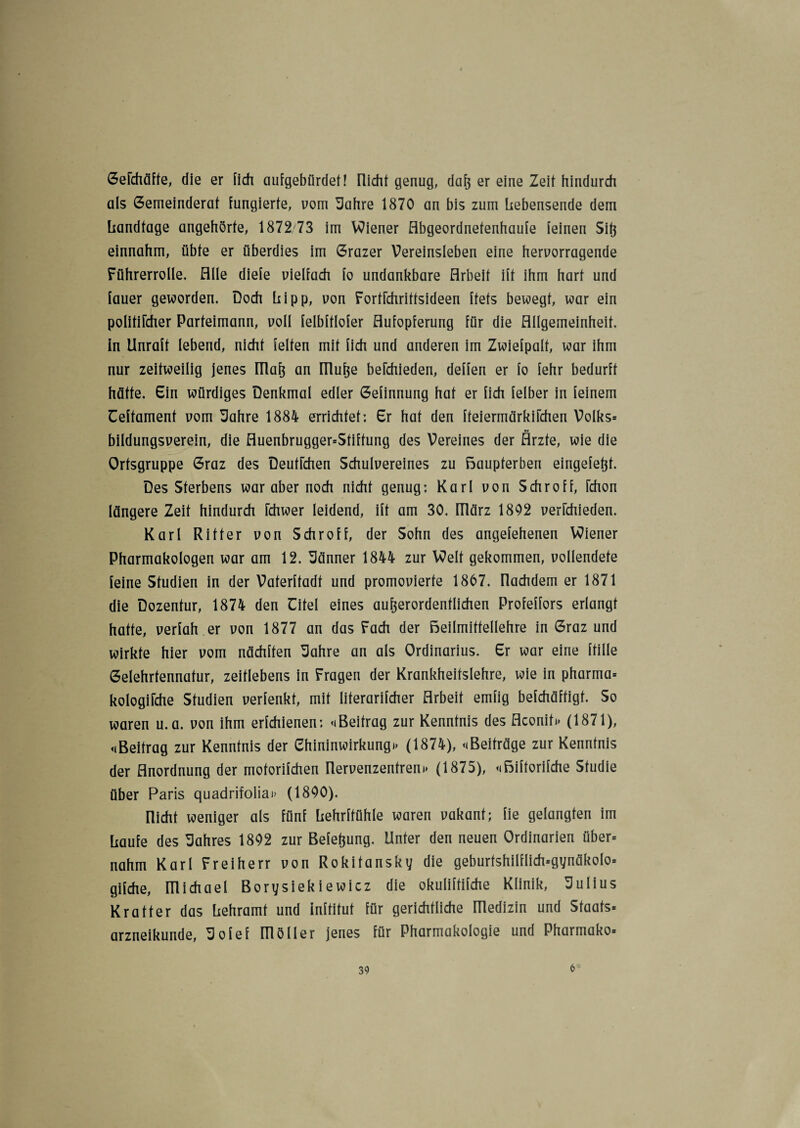 GeFchäffe, die er [ich aufgebürdet! [licht genug, daß er eine Zeit hindurch als Gemeinderat fungierte, vom Uahre 1870 an bis zum liebensende dem liandtage angehörte, 1872/73 im Wiener Abgeordnetenhaufe feinen Sit} einnahm, übte er überdies im Grazer Vereinsleben eine hervorragende Führerrolle. Alle diefe vielfach fo undankbare Arbeit ift ihm hart und lauer geworden. Doch liipp, von Fortrehrittsideen ftets bewegt, war ein politiFcher Parteimann, voll felbftlofer Aufopferung für die Allgemeinheit, in Unraft lebend, nicht feiten mit lieh und anderen im Zwiefpalt, war ihm nur zeitweilig jenes IRaß an [Ruße befchieden, deffen er fo fehr bedurft hätte. Ein würdiges Denkmal edler Gefinnung hat er lieh felber in feinem Ceftament vom Sahre 1884 errichtet; Er hat den fteiermärkiFchen Volks» bildungsverein, die Auenbrugger»Sfiffung des Vereines der Ärzte, wie die Ortsgruppe Graz des Deutrehen Schulvereines zu Baupferben eingefeßt. Des Sterbens war aber noch nicht genug; Karl von Schroff, Fchon längere Zeit hindurch Fchwer leidend, ift am 30. [Rärz 1802 verFchieden. Karl Ritter von Schroff, der Sohn des angefehenen Wiener Pharmakologen war am 12. Männer 1844 zur Welt gekommen, vollendete feine Studien in der Vaterftadt und promovierte 1867. nachdem er 1871 die Dozentur, 1874 den Eitel eines außerordentlichen Profeffors erlangt hatte, verfah.er von 1877 an das Fach der Beilmittellehre in Graz und wirkte hier vom nächften 3ahre an als Ordinarius. Er war eine fülle Gelehrtennatur, zeitlebens in Fragen der Krankheitslehre, wie in pharma» kologiFche Studien verfenkt, mit literarifcher Arbeit emfig befchäftigt. So waren u.a. von ihm erfchienen; «Beitrag zur Kenntnis des Aconit» (1871), «Beitrag zur Kenntnis der Chininwirkung»» (1874), «Beiträge zur Kenntnis der Anordnung der motorifchen Rervenzentren» (1875), «Biftorifche Studie über Paris quadrifolia»> (1800). [licht weniger als fünf liehrftühle waren vakant; fie gelangten im Laufe des Wahres 1802 zur Belegung. Unter den neuen Ordinarien über» nahm Karl Freiherr von Rokitansky die geburtshilflich»gynäkolo» gifche, michael Borysiekiewicz die okuliftifche Klinik, Julius Kr alter das Lehramt und Inftitut für gerichtliche llledizin und Staats» arzneikunde, 5ofef [Roller jenes für Pharmakologie und Pharmako» 6