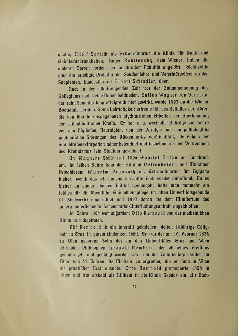 I cjnoiie, Adolf Sari Ich als Extraordinarius die Klinik für Baut* und Gefchlechfskrankheiten. Aufeer Rokitansky, dem Wiener, haben die anderen Berren vordem der innsbrucker Fakultät angehört. Gleichzeitig ging die erledigte Profeffur der Seuchenlehre und Veterinärpolizei an den Supplenten, liandestierarzt Albert Schindler, über. Auch in der nächftfolgenden Zeit war der Zufammenfefjung des Kollegiums noch keine Dauer befchieden. Julius Wagner von Sauregg, der zehn Semefter lang erfolgreich hier gewirkt, wurde 1893 an die Wiener Bochfchule berufen. Seine Lehrtätigkeit erfreute lieh des Beifalles der Börer, die von ihm herausgegebenen pfychiatrifchen Arbeiten der Anerkennung der wiffenfchaftlichen Kreife. Er hat u. a. wertvolle Beiträge zur hehre von den Pfychofen, Neuralgien, von der Paralyfe und den pafhologifch» anatomifchen Störungen des Rückenmarks veröffentlicht, die Folgen der Schilddrüfenexftirpation näher beleuchtet und insbefondere dem Vorkommen des Kretinismus fein Studium gewidmet. An Wagners Stelle trat 1804 Gabriel Anton aus innsbruck ein. im [eiben Sahre kam der Affiftent Pettenkofers und ülünchner Privatdozent Wilhelm Prausnift als Extraordinarius für Bygiene hieher, womit das feit langem verwaifte Fach wieder auferftand. Da es bisher an einem eigenen inftitut gemangelt, hatte man nunmehr ein folches für die öffentliche Gefundheitspflege im alten Univerfitätsgebäude (1. Stockwerk) eingerichtet und 1807 daran die dem fllinifterium des innern unterteilende hebensmitfel=Unferfuchungsanftalt angefchloffen. im Sahre 1804 war außerdem Otto Rembold von der medizinifchen Klinik zurückgetreten. ITlit Rembold ift ein internift gefchieden, deffen 18jährige üätig» keit in Graz in gutem Andenken fteht. Er war der am 10. Februar 1834 zu Ofen geborene Sohn des an den Univerfitäten Graz und Wien lehrenden Philofophen Leopold Rembold, der ob feines Freifinns gemafjregelt und genötigt worden war, um der Familienforge willen im Alter von 42 fahren die Illedizin zu ergreifen, die er dann in Wien als praktifcher Arzt ausübte. Otto Rembold promovierte 1858 in Wien und trat alsbald als Affiftent in die Klinik Skodas ein. Als flach»