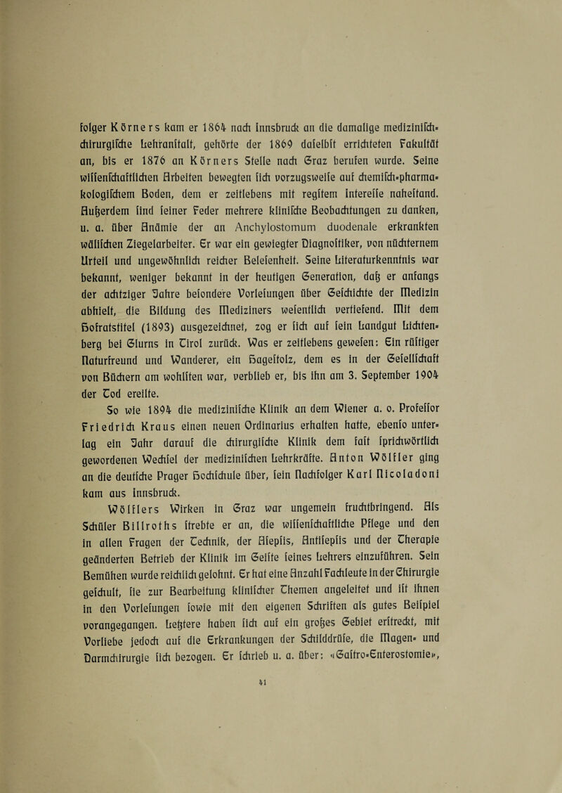 folger Körne rs kam er 1864 nach Innsbruck an die damalige medizinifch* chirurgifche Lehranftalt, gehörte der 1869 daielblt errichteten Fakultät an, bis er 1876 an Körners Stelle nach Graz berufen wurde. Seine wiffenfchafflichen Arbeiten bewegten lieh vorzugsweife auf chemi[ch*pharma* kologifchem Boden, dem er zeitlebens mit regftem Intereffe naheftand. Außerdem find feiner Feder mehrere klinifche Beobachtungen zu danken, u. a. über Anämie der an Anchylostomum duodenale erkrankten wälifchen Ziegelarbeiter. Er war ein gewiegter Diagnoftiker, von nüchternem Urteil und ungewöhnlich reicher Belefenheit. Seine Literafurkennfnis war bekannt, weniger bekannt in der heutigen Generation, dafj er anfangs der achtziger 3ahre befondere Vorlefungen über Gefchichte der üledizin abhielt, die Bildung des lllediziners wefentlich vertiefend, mit dem ßofratstitel (1803) ausgezeichnet, zog er lieh auf fein Landgut Lichten* berg bei Glurns in Uirol zurück. Was er zeitlebens gewefen: Ein rüftiger Ilaturfreund und Wanderer, ein ßageftolz, dem es in der Gefellfchaft von Büchern am wohlften war, verblieb er, bis ihn am 3. September 1904 der Uod ereilte. So wie 1894 die medizinifche Klinik an dem Wiener a. o. Profeffor Friedrich Kraus einen neuen Ordinarius erhalten hatte, ebenfo unter* lag ein 3ahr darauf die chirurgifche Klinik dem faft fprichwörtlich gewordenen Wechfel der medizinifchen Lehrkräfte. Anton Wölfler ging an die deutfehe Prager ßochfchule über, fein Uachfolger Karl Ilicoladoni kam aus Innsbruck. Wölflers Wirken in Graz war ungemein fruchtbringend. Als Schüler Billroths ftrebte er an, die wiffenfchaftliche Pflege und den in allen Fragen der Cechnik, der Afepfis, Antifepfis und der Cherapie geänderten Betrieb der Klinik im Geilte feines Lehrers einzuführen. Sein Bemühen wurde reichlich gelohnt. Er hat eine Anzahl Fachleute in der Chirurgie gefchult, fie zur Bearbeitung klinifcher ühemen angeleitet und ift ihnen in den Vorlefungen fowie mit den eigenen Schriften als gutes Beifpiel vorangegangen. Letztere haben lieh auf ein großes Gebiet erftreckt, mit Vorliebe jedoch auf die Erkrankungen der Schilddrüfe, die Illagen» und Darmchirurgie fich bezogen. Er fchrieb u. a. über: <iGaffro*Enferosfomiei>,