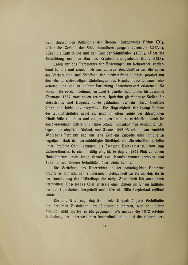 «Zur chirurgifchen Pathologie der liieren» (Langenbecks Archiv XXI), «(Über die Technik der Schleimhautüberfragungen» (ebendort XXXVII), «(Über die Entwicklung und den Bau der Schilddrüfe» (1880), «Über die Entwicklung und den Bau des Kropfes» (liangenbecks Archiv XXIX). liegen wir das Verzeichnis der Änderungen im Lehrkörper vorder» hand beileite und wenden wir uns anderen Gefchehniffen zu, die neben der Vorbereitung und Schaffung der medizinifchen inftitute parallel mit den ebenfo weitwendigen Einleitungen des Krankenhaus=rieubaues ein» getreten find und in unterer Darftellung bemerkenswert erfcheinen. So wurden die vordem befundenen zwei Stipendien des Landes für operative Chirurgie 1887 vom neuen errichtet, fpäferhin gleichnamige Stellen für Geburtshilfe und Augenheilkunde gefchaffen, vermehrt durch ftaatliche Pläße und folche «ex propriis». Die Ungewißheit der Inangriffnahme des Zukunftsfpitales gebot es, noch im alten ßaufe der chirurgifchen Klinik ßilfe zu leiften und einigermaßen Raum zu verichaffen, damit fie den Forderungen Lifters und feiner Schule nachzukommen vermochte. Der fogenannte afepfiiche ßörfaal, vom Staate 1892/03 erbaut, war zundchft VOölflers Verdienft und um jene Zeit ein Zuwachs aufs innigfte zu begrüßen. Auch das vernachläffigfte Stiefkind, die Ohrenheilkunde, follte unter forgfame Obhut kommen, als Johann ßabermann, 1800 zum Extraordinarius berufen, kräftig eingriff, fo daß er 1891 Plaß zu einem Ambulatorium, nicht lange darauf zwei Krankenzimmer erwirken und 1899 in freundlichere Lokalitäten überfiedeln konnte. Die Vertiefung des Unterrichtes in der pathologifchen Anatomie brachte es mit lieh, den Studierenden Gelegenheit zu bieten, daß fie in der ßandhabung des ülikrofkops die nötige Gewandheit lieh anzueignen vermochten. Eppingers Eifer erwirkte einen Zubau an feinem inltifute, der auf Staatskoften hergeftellt und 1896 als ITIikrofkopierfaal eröffnet wurde. Die alte Erfahrung, daß Gunft oder Ungunft äußerer Verhältniffe der ärztlichen Ausbildung ihre Signatur aufdrücken, war an unterer Fakultät nicht fpurlos vorübergegangen. VOir meinen die 1872 erfolgte Aufhebung der fteiermärkifchen Landesfindelanftalt und die dadurch ver»