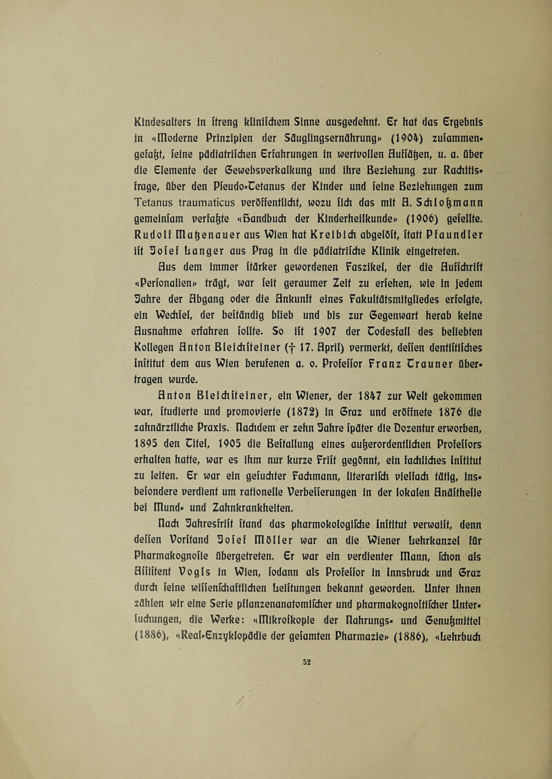 Kindesalfers in ffreng klinifchem Sinne ausgedehnt. Er hat das Ergebnis in «imoderne Prinzipien der Säuglingsernährung)» (1904) zulammen« gefaßt, feine pädiafriichen Erfahrungen in wertvollen fluffäßen, u. a. über die Elemente der Gewebsverkalkung und ihre Beziehung zur Rachitis* frage, über den Pfeudo=üefanus der Kinder und feine Beziehungen zum Tetanus traumaticus veröffentlicht, wozu fich das mit fl. Schloßmann gemeinfam verfaßte «ißandbuch der Kinderheilkunde»» (1906) gefeilte. Rudolf Illaßenauer aus Wien hat Kreibich abgelöff, ffaff Pfaundler ift üofef Langer aus Prag in die pädiafrifche Klinik eingefrefen. Aus dem immer ffärker gewordenen Faszikel, der die fluffchriff «»Perfonalien»» trägt, war feit geraumer Zeit zu erfehen, wie in jedem 3ahre der Abgang oder die Ankunft eines Fakulfäfsmifgliedes erfolgte, ein Wechfel, der beffändig blieb und bis zur Gegenwart herab keine Ausnahme erfahren follfe. So ift 1907 der üodesfall des beliebten Kollegen Anton Bleichffeiner (f 17. April) vermerkt, deffen dentiftifches inftifuf dem aus Wien berufenen a. o. Profeffor Franz ürauner über* fragen wurde. Anton Bleichffeiner, ein Wiener, der 1847 zur Welt gekommen war, ffudierfe und promovierte (1872) in Graz und eröffnefe 1876 die zahnärztliche Praxis, nachdem er zehn 3ahre fpäfer die Dozentur erworben, 1895 den Cifel, 1905 die Beffallung eines außerordentlichen Profeffors erhalten hafte, war es ihm nur kurze Frift gegönnt, ein fachliches inftifuf zu leiten. Er war ein gefuchfer Fachmann, liferarifch vielfach tätig, ins* befondere verdient um rationelle Verbefferungen in der lokalen flnäffhefie bei Ulund* und Zahnkrankheifen. nach ZJahresfriff [fand das pharmokologifche inftifuf verwaiff, denn deffen Vorffand 3ofef möller war an die Wiener Lehrkanzel für Pharmakognofie übergefrefen. Er war ein verdienter mann, fchon als flffiffenf Vogls in Wien, fodann als Profeffor in innsbruck und Graz durch feine wiffenfchaftlichen Leiffungen bekannt geworden. Unter ihnen zählen wir eine Serie pflanzenanafomifcher und pharmakognoffifcher Unter* fuchungen, die Werke: «»Illikrofkopie der Ilahrungs* und Genußmiffel (1886), «»ReaLEnzyklopädie der gefamfen Pharmazie»» (1886), «»Lehrbuch