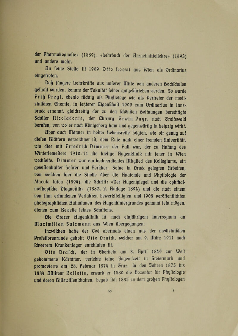 der Pharmakognofie*» (1889), «Lehrbuch der Arzneimittellehre*» (1893) und andere mehr. An leine Stelle ilt 1909 Otto Loewi aus Wien als Ordinarius eingetreten. Daf$ jüngere Lehrkräfte aus unferer mitte von anderen Bochfchulen gefucht wurden, konnte der Fakultät felber gutgerchrieben werden. So wurde Fritj Pregl, ebenlo tüchtig als Phyfiologe wie als Vertreter der medi« ziniFchen Chemie, in letzterer EigenFchaff 1909 zum Ordinarius in Inns» bruck ernannt, gleichzeitig der zu den Fchönffen Boffnungen berechtigte Schüler Ilicoladonis, der Chirurg Erwin Payr, nach Creifswald berufen, non wo er nach Königsberg kam und gegenwärtig in Leipzig wirkt. Aber auch ITlänner in beiter Lebensreife folgten, wie oft genug auf dielen Blättern verzeichnet ift, dem Rufe nach einer fremden llniverfifäf, wie dies mit Friedrich Dimmer der Fall war, der zu Anfang des VOinferfemeffers 1910/11 die hiefige Augenklinik mit jener in Wien wechfelte. Dimmer war ein hochverdientes ITlifglied des Kollegiums, ein gewiffenhafter Lehrer und Forfcher. Seine in Druck gelegten Arbeiten, von welchen hier die Studie über die Anatomie und Phyfiologie der Macula lutea (1894), die Schrift: «Der Augenfpiegel und die ophfhal« mofkopifche Diagnoftikt» (1887, 2. Auflage 1894) und die nach einem von ihm erfundenen Verfahren bewerkftelligten und 1908 veröffentlichten phofographiFchen Aufnahmen des Augenhintergrundes genannt fein mögen, dienen zum Beweife feines Schaffens. Die 6razer Augenklinik ift nach einjährigem Interregnum an Illaximilian Salzmann aus Wien übergegangen. InzwiFchen hatte der Cod abermals einen aus der medizinirchen Profefforenrunde geholt: Otto Drafch, welcher am 9. Illärz 1911 nach Fchwerem Krankenlager entrchlafen ift. Otto Drafch, der in Cberftein am 3. April 1849 zur Welf gekommene Kärntner, verlebte feine Jugendzeit in Steiermark und promovierte am 28. Februar 1874 in 6raz. in den Jahren 1875 bis 1884 Affiffent Rollefts, erwarb er 1880 die Dozentur für Phyfiologie und deren Bilfswiffenfchaffen, begab fich 1885 zu dem großen Phyfiologen 8