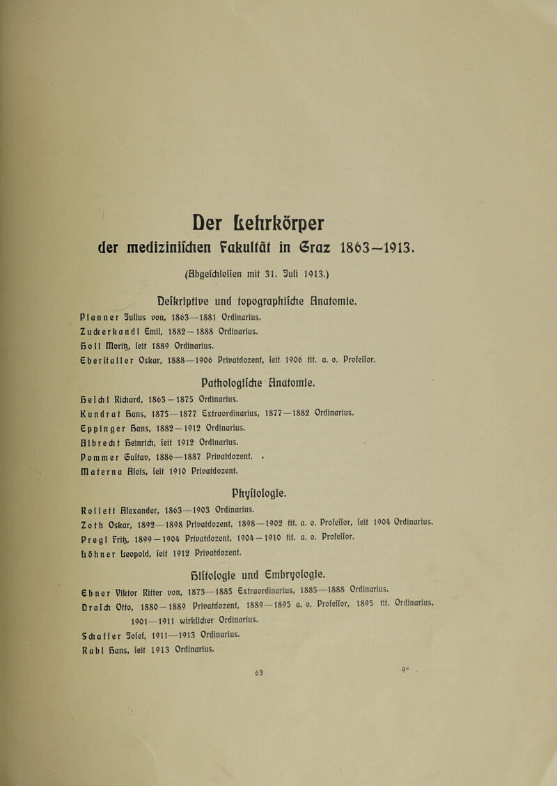 Der frehrkörper der medizinilchen Fakulfäf in Sraz 1863—1913. (flbgefchlollen mit 31. Suli 1913.) Deikripfiue und fopographiidie Anatomie. Planner üulius uon, 1863—1881 Ordinarius. Zuckerkandl Emil, 1882—1888 Ordinarius. Bo 11 niorib, feit 1889 Ordinarius. Eberltaller Oskar, 1888—1906 Priuatdozent, feit 1906 tif. a. o. Profellor. Pathologilche Anatomie. Be fehl Richard, 1863 — 1875 Ordinarius. Kundrat Bans, 1875 — 1877 Extraordinarius, 1877—1882 Ordinarius. Eppinger Bans, 1882—1912 Ordinarius, fllbrecht ßeinrich, feit 1912 Ordinarius. Pommer 6ultau, 1886—1887 Priuatdozent. . m ater na fllois, leit 1910 Priuatdozent. Phyiiologie. Rollett Alexander, 1863—1903 Ordinarius. Zoth Oskar, 1892—1898 Priuatdozent, 1898—1902 tit. a. o. Profellor, leit 1904 Ordinarius. Pregl Frib, 1899 — 1904 Priuatdozent, 1904 — 1910 tit. a. o. Profellor. höhn er beopold, leit 1912 Priuatdozent. BHfologie und Embryologie. Ebner Piktor Ritter uon, 1873—1885 Extraordinarius, 1885—1888 Ordinarius. Drafdi Otto, 1880 — 1889 Priuatdozent, 1889 — 1895 a. o. Profellor, 1895 tif. Ordinarius, 1901—1911 wirklicher Ordinarius. Schaffer Solei, 1911—1913 Ordinarius. Rabl Bans, feit 1913 Ordinarius. 9*