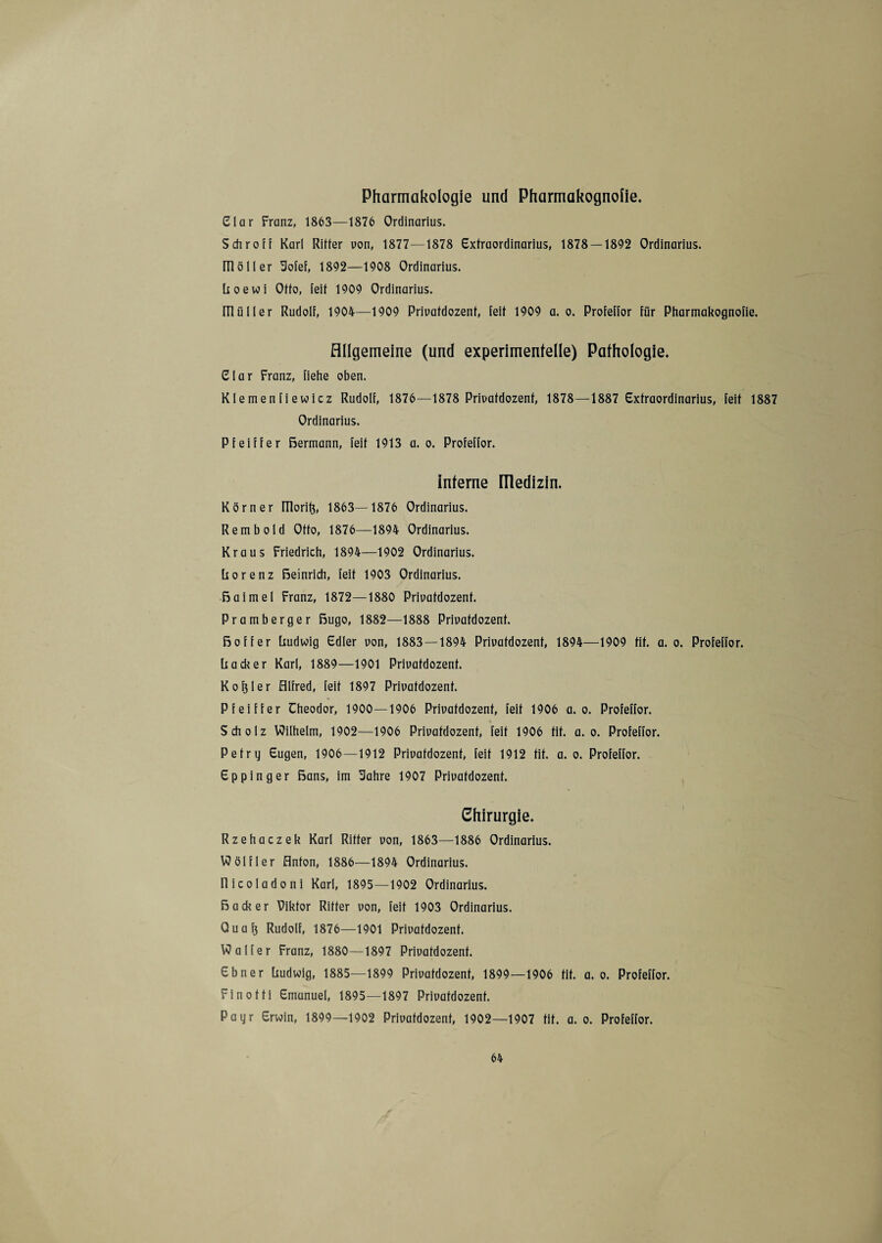 Pharmakologie und Pharmakognolie. Clar Franz, 1863—1876 Ordinarius. Schroff Karl Ritter uon, 1877—1878 Extraordinarius, 1878 — 1892 Ordinarius, m ö 11 er üofef, 1892—1908 Ordinarius, üoewi Otto, feit 1909 Ordinarius. m ü 11 e r Rudolf, 1904—1909 Priuatdozent, feit 1909 a. o. Profeffor für Pharmakognofie. Allgemeine (und experimentelle) Pathologie. Clar Franz, flehe oben. Klemenfiewicz Rudolf, 1876—1878 Priuatdozent, 1878—1887 Extraordinarius, feit 1887 Ordinarius. Pfeiffer Bermann, feit 1913 a. o. Profeffor. interne flledizin. Körner ITlori^, 1863—1876 Ordinarius. Rembold Otto, 1876—1894 Ordinarius. Kraus Friedrich, 1894—1902 Ordinarius. Rorenz Beinrich, feit 1903 Ordinarius. Baimel Franz, 1872—1880 Priuatdozent. Pramberger ßugo, 1882—1888 Priuatdozent. Bo ff er Rudwig Edler uon, 1883—1894 Priuatdozent, 1894—1909 tit. a. o. Profeffor. Racker Karl, 1889—1901 Priuatdozent. Koller Alfred, feit 1897 Priuatdozent. Pfeiffer Theodor, 1900—1906 Priuatdozent, feit 1906 a. o. Profeffor. Scholz Wilhelm, 1902—1906 Priuatdozent, feit 1906 tit. a. o. Profeffor. Petry Eugen, 1906—1912 Priuatdozent, feit 1912 fit. a. o. Profeffor. Eppinger Bans, im Uahre 1907 Priuatdozent. Chirurgie. Rzehaczek Karl Ritter uon, 1863—1886 Ordinarius. Wölfler Anton, 1886—1894 Ordinarius, llicoladoni Karl, 1895—1902 Ordinarius. Bade er Viktor Ritter uon, feit 1903 Ordinarius. Quafj Rudolf, 1876—1901 Priuatdozent. Walter Franz, 1880—1897 Priuatdozent. Ebner Rudwig, 1885—1899 Priuatdozent, 1899—1906 fit. a. o. Profeffor. Finotti Emanuel, 1895—1897 Priuatdozent. Payr Erwin, 1899—1902 Priuatdozent, 1902—1907 fit. a. o. Profeffor.