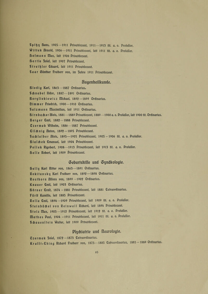 Spifty Bans, 1905—1911 Privafdozent, 1911—1913 tif. a. o. Profeffor. Wiftek Arnold, 1906—1911 Privatdozent, feit 1911 tit. a. o. Profeffor. Bofmann Plax, (eil 1906 Privafdozent. ßertle Sofef, feit 1907 Privafdozent, Streift!er Eduard, feit 1911 Privafdozent. Saar Günther Freiherr von, im Sahre 1911 Privafdozent. Augenheilkunde. Blodig Karl, 1863—1887 Ordinarius. Schnabel Ifidor, 1887—1891 Ordinarius. Boryfiekiewicz füichael, 1892 — 1899 Ordinarius. Dimmer Friedrich, 1900—1910 Ordinarius. Salz mann ITlaximilian, feit 1911 Ordinarius. Birnbacher Alois, 1881—1889 Privafdozent, 1889—1900 a. o. Profeffor, feit 1900 tif. Ordinarius. Berger Emil, 1882 — 1888 Privafdozent. Ezermak Wilhelm, 1886—1887 Privafdozent. Elfchnig Anton, 1892 — 1895 Privatdozent. Sach falb er Alois, 1895—1905 Privafdozent, 1905 -1906 tif. a. o. Profeffor. Blafchek Emanuel, feit 1904 Privafdozent. Poffek Rigoberf, 1908—1913 Privafdozent, feit 1913 tif. a. o. Profeffor. ßeffe Robert, feit 1909 Privafdozent. Geburtshilfe und Gynäkologie. Bel ly Karl Ritter von, 1863—1891 Ordinarius. Rokitansky Karl Freiherr von, 1892 — 1898 Ordinarius. Rosthorn Alfons von, 1899 -1902 Ordinarius. Knauer Emil, feit 1903 Ordinarius. Börner Ernft, 1874 -1881 Privafdozent, feit 1881 Extraordinarius. Für ff Kamillo, feit 1885 Privatdozent. Roffa Emil, 1894—1909 Privatdozent, feit 1909 tit. a. o. Profeffor. Steinbüchel von Reinwall Richard, feit 1894 Privafdozent. Stolz Ulax, 1903 — 1912 Privafdozent, feit 1912 fit. a. o. Profeffor. mathes Paul, 1904 -1911 Privafdozent, feit 1911 tit. a. o. Profeffor. Schauenffein Walter, feit 1909 Privafdozent. Pfychiatrle und üeurologie, Ezermak Sofef, 1872—1873 Extraordinarius. Krafft.Ebing Richard Freiherr von, 1873—1885 Extraordinarius, 1885-1889 Ordinarius.