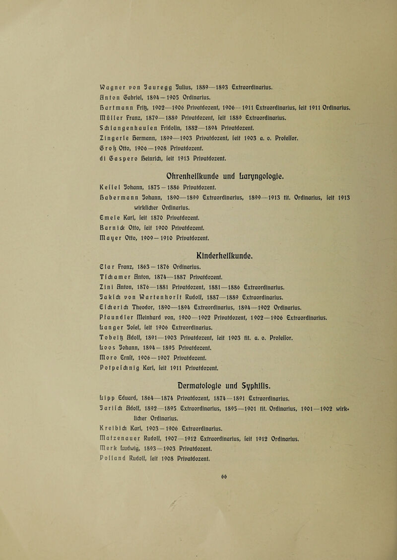 Wagner uon Sauregg Sulius, 1889—1893 Extraordinarius, flnton Gabriel, 1894 — 1905 Ordinarius. Bart mann Frit}, 1902—1906 Priuatdozent, 1906—1911 Extraordinarius, feit 1911 Ordinarius. IlliiIler Franz, 1879—1889 Priuatdozent, feit 1889 Extraordinarius. Schlangenhaufen Fridolin, 1882—1894 Priuatdozent. Zingerle Bermann, 1899—1903 Priuatdozent, feit 1903 a. o. Profeffor. Gro^Offo, 1906 — 1908 Priuatdozent. di Gaspero Beinrich, feit 1913 Priuatdozent. Ohrenheilkunde und liaryngologie. Keffel Sohann, 1875 — 1886 Priuatdozent. Babermann Sohann, 1890—1899 Extraordinarius, 1899—1913 tit. Ordinarius, feit 1913 wirklicher Ordinarius. Emele Karl, feit 1870 Priuatdozent. Barn ick Otto, feit 1900 Priuatdozent. mager Otto, 1909— 1910 Priuatdozent. Kinderheilkunde. Elar Franz, 1863 — 1876 Ordinarius. Tfchamer flnton, 1874—1887 Priuatdozent. Zini flnton, 1876—1881 Priuatdozent, 1881—1886 Extraordinarius. Sakfch uon Wartenhorft Rudolf, 1887—1889 Extraordinarius. Sich er ich Theodor, 1890—1894 Extraordinarius, 1894—1902 Ordinarius. Pfaundler meinhard uon, 1900—1902 Priuatdozent, 1902—1906 Extraordinarius. Ranger Sofef, feit 1906 Extraordinarius. To beit} Adolf, 1891—1903 Priuatdozent, feit 1903 tit. a. o. Profeffor. Roos Sohann, 1894— 1895 Priuatdozent. ITloro Ernft, 1906—1907 Priuatdozent. Potpefchnig Karl, feit 1911 Priuatdozent. Dermatologie und Syphilis. Ripp Eduard, 1864—1874 Priuatdozent, 1874 — 1891 Extraordinarius. Sarifch Adolf, 1892—1895 Extraordinarius, 1895—1901 tit. Ordinarius, 1901—1902 wirk« licher Ordinarius. Kr ei bi di Karl, 1903 — 1906 Extraordinarius. fTlatzenauer Rudolf, 1907—1912 Extraordinarius, feit 1912 Ordinarius. Hlerk Rudwig, 1893 —1903 Priuatdozent. Polland Rudolf, feit 1908 Priuatdozent.