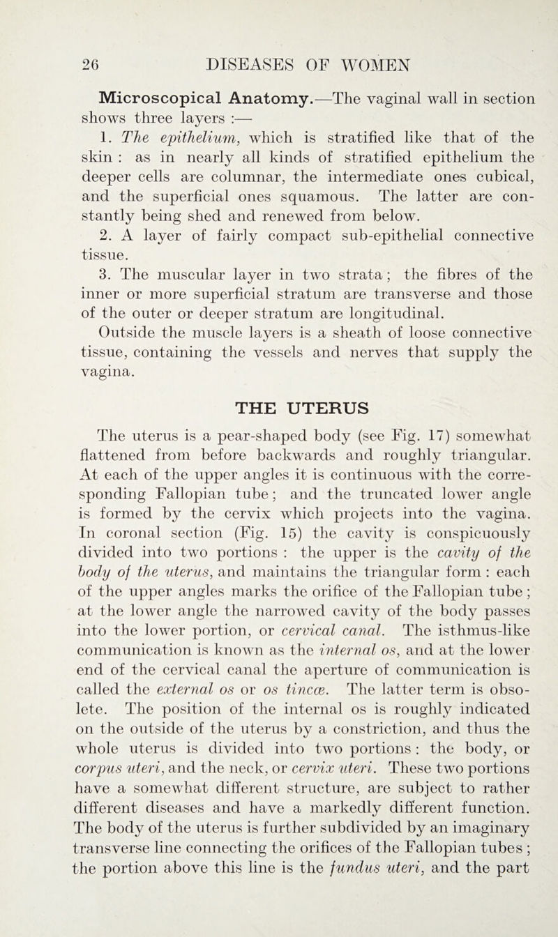 Microscopical Anatomy.—The vaginal wall in section shows three layers :— 1. The epithelium, which is stratified like that of the skin : as in nearly all kinds of stratified epithelium the deeper cells are columnar, the intermediate ones cubical, and the superficial ones squamous. The latter are con¬ stantly being shed and renewed from below. 2. A layer of fairly compact sub-epithelial connective tissue. 3. The muscular layer in two strata; the fibres of the inner or more superficial stratum are transverse and those of the outer or deeper stratum are longitudinal. Outside the muscle la}^ers is a sheath of loose connective tissue, containing the vessels and nerves that supply the vagina. THE UTERUS The uterus is a pear-shaped body (see Fig. 17) somewhat flattened from before backwards and roughly triangular. At each of the upper angles it is continuous with the corre¬ sponding Fallopian tube; and the truncated lower angle is formed by the cervix which projects into the vagina. In coronal section (Fig. 15) the cavity is conspicuously divided into two portions : the upper is the cavity of the body of the uterus, and maintains the triangular form : each of the upper angles marks the orifice of the Fallopian tube ; at the lower angle the narrowed cavity of the body passes into the lower portion, or cervical canal. The isthmus-like communication is known as the internal os, and at the lower end of the cervical canal the aperture of communication is called the external os or os tincce. The latter term is obso¬ lete. The position of the internal os is roughly indicated on the outside of the uterus by a constriction, and thus the whole uterus is divided into two portions : the body, or corpus uteri, and the neck, or cervix uteri. These two portions have a somewhat different structure, are subject to rather different diseases and have a markedly different function. The body of the uterus is further subdivided by an imaginary transverse line connecting the orifices of the Fallopian tubes ; the portion above this line is the fundus uteri, and the part