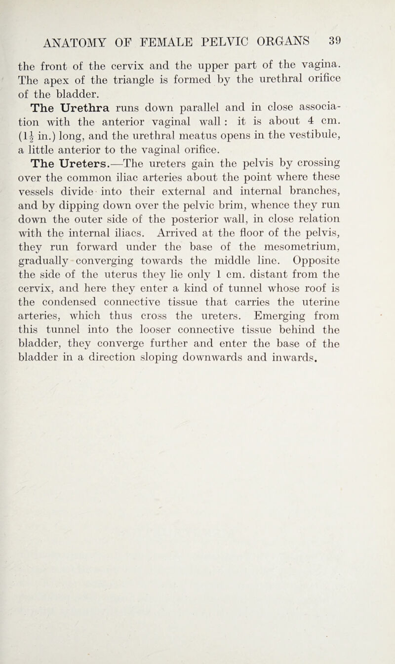 the front of the cervix and the upper part of the vagina. The apex of the triangle is formed by the urethral orifice of the bladder. The Urethra runs down parallel and in close associa¬ tion with the anterior vaginal wall : it is about 4 cm. (1| in.) long, and the urethral meatus opens in the vestibule, a little anterior to the vaginal orifice. The Ureters.—The ureters gain the pelvis by crossing over the common iliac arteries about the point where these vessels divide - into their external and internal branches, and by dipping down over the pelvic brim, whence they run down the outer side of the posterior wall, in close relation with the internal iliacs. Arrived at the floor of the pelvis, they run forward under the base of the mesometrium, gradually converging towards the middle line. Opposite the side of the uterus they lie only 1 cm. distant from the cervix, and here they enter a kind of tunnel whose roof is the condensed connective tissue that carries the uterine arteries, which thus cross the ureters. Emerging from this tunnel into the looser connective tissue behind the bladder, they converge further and enter the base of the bladder in a direction sloping downwards and inwards.