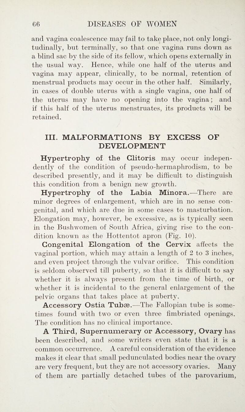 and vagina coalescence may fail to take place, not only longi¬ tudinally, but terminally, so that one vagina runs down as a blind sac by the side of its fellow, which opens externally in the usual way. Hence, while one half of the uterus and vagina may appear, clinically, to be normal, retention of menstrual products may occur in the other half. Similarly, in cases of double uterus with a single vagina, one half of the uterus may have no opening into the vagina; and if this half of the uterus menstruates, its products will be retained. III. MALFORMATIONS BY EXCESS OF DEVELOPMENT Hypertrophy of the Clitoris may occur indepen¬ dently of the condition of pseudo-hermaplirodism, to be described presently, and it may be difficult to distinguish this condition from a benign new growth. Hypertrophy of the Labia Minora.—There are minor degrees of enlargement, which are in no sense con¬ genital, and which are due in some cases to masturbation. Elongation may, however, be excessive, as is typically seen in the Bushwomen of South Africa, giving rise to the con¬ dition known as the Hottentot apron (Fig. 10). Congenital Elongation of the Cervix affects the vaginal portion, which may attain a length of 2 to 3 inches, and even project through the vulvar orifice. This condition is seldom observed till puberty, so that it is difficult to say whether it is always present from the time of birth, or whether it is incidental to the general enlargement of the pelvic organs that takes place at puberty. Accessory Ostia Tubae.—The Fallopian tube is some¬ times found with two or even three fimbriated openings. The condition has no clinical importance. A Third, Supernumerary or Accessory, Ovary has been described, and some writers even state that it is a common occurrence. A careful consideration of the evidence makes it clear that small pedunculated bodies near the ovary are very frequent, but they are not accessory ovaries. Many of them are partially detached tubes of the parovarium,