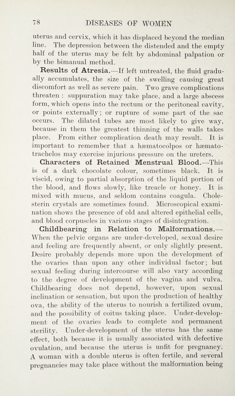 uterus and cervix, which it has displaced beyond the median line. The depression between the distended and the empty half of the uterus may be felt by abdominal palpation or by the bimanual method. Results of Atresia.—If left untreated, the fluid gradu¬ ally accumulates, the size of the swelling causing great discomfort as well as severe pain. Two grave complications threaten : suppuration may take place, and a large abscess form, which opens into the rectum or the peritoneal cavity, or points externally; or rupture of some part of the sac occurs. The dilated tubes are most likely to give way, because in them the greatest thinning of the walls takes place. From either complication death may result. It is important to remember that a haematocolpos or hsemato- trachelos may exercise injurious pressure on the ureters. Characters of Retained Menstrual Blood.—This is of a dark chocolate colour, sometimes black. It is viscid, owing to partial absorption of the liquid portion of the blood, and flows slowly, like treacle or honey. It is mixed with mucus, and seldom contains coagula. Chole- sterin crystals are sometimes found. Microscopical exami¬ nation shows the presence of old and altered epithelial cells, and blood corpuscles in various stages of disintegration. Childbearing* in Relation to Malformations.—■ When the pelvic organs are under-developed, sexual desire and feeling are frequently absent, or only slightly present. Desire probably depends more upon the development of the ovaries than upon any other individual factor; but sexual feeling during intercourse will also vary according to the degree of development of the vagina and vulva. Childbearing does not depend, however, upon sexual inclination or sensation, but upon the production of healthy ova, the ability of the uterus to nourish a fertilized ovum, and the possibility of coitus taking place. Under-develop¬ ment of the ovaries leads to complete and permanent sterility. Under-development of the uterus has the same effect, both because it is usually associated with defective ovulation, and because the uterus is unfit for pregnancy. A woman with a double uterus is often fertile, and several pregnancies may take place without the malformation being