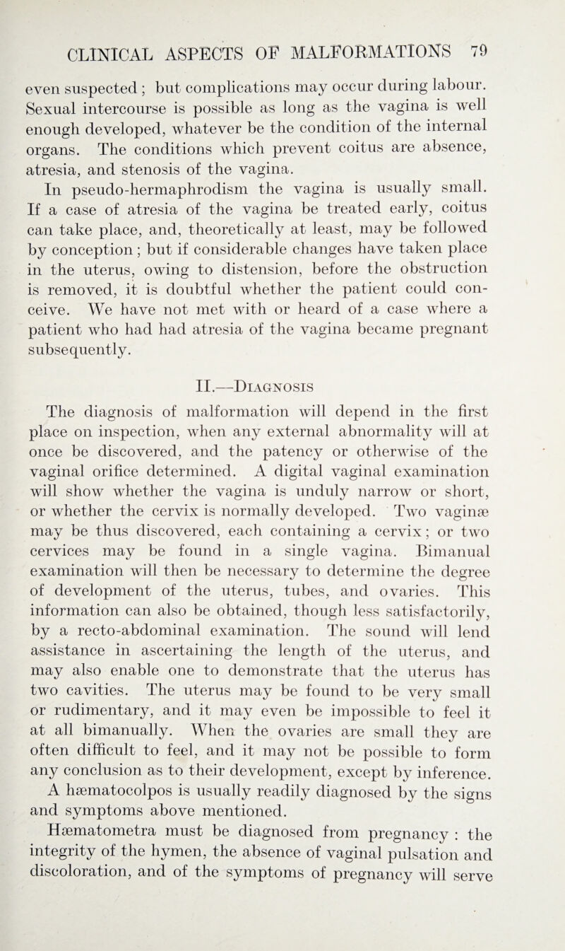 even suspected ; but complications may occur during labour. Sexual intercourse is possible as long as the vagina is well enough developed, whatever be the condition of the internal organs. The conditions which prevent coitus are absence, atresia, and stenosis of the vagina. In pseudo-hermaphrodism the vagina is usually small. If a case of atresia of the vagina be treated early, coitus can take place, and, theoretically at least, may be followed by conception; but if considerable changes have taken place in the uterus, owing to distension, before the obstruction is removed, it is doubtful whether the patient could con¬ ceive. We have not met with or heard of a case where a patient who had had atresia of the vagina became pregnant subsequently. II.—Diagnosis The diagnosis of malformation will depend in the first place on inspection, when any external abnormality will at once be discovered, and the patency or otherwise of the vaginal orifice determined. A digital vaginal examination will show whether the vagina is unduly narrow or short, or whether the cervix is normally developed. Two vaginae may be thus discovered, each containing a cervix; or two cervices may be found in a single vagina. Bimanual examination will then be necessary to determine the degree of development of the uterus, tubes, and ovaries. This information can also be obtained, though less satisfactorily, by a recto-abdominal examination. The sound will lend assistance in ascertaining the length of the uterus, and may also enable one to demonstrate that the uterus has two cavities. The uterus may be found to be very small or rudimentary, and it may even be impossible to feel it at all bimanually. When the ovaries are small they are often difficult to feel, and it may not be possible to form any conclusion as to their development, except by inference. A hsematocolpos is usually readily diagnosed by the signs and symptoms above mentioned. Hsematometra must be diagnosed from pregnancy : the integrity of the hymen, the absence of vaginal pulsation and discoloration, and of the symptoms of pregnancy will serve