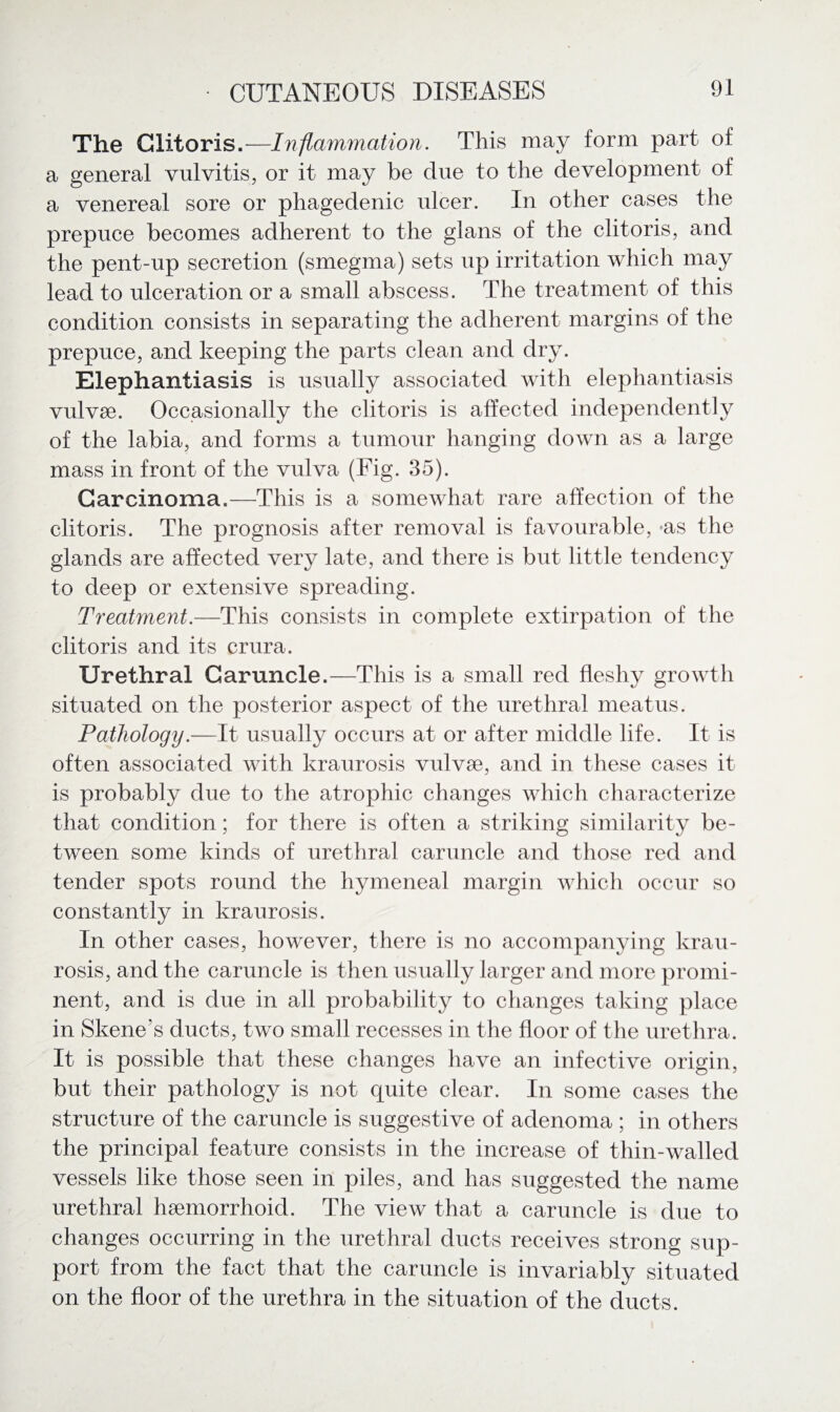 The Clitoris.—Inflammation. This may form part of a general vulvitis, or it may be due to the development of a venereal sore or phagedenic ulcer. In other cases the prepuce becomes adherent to the glans of the clitoris, and the pent-up secretion (smegma) sets up irritation which may lead to ulceration or a small abscess. The treatment of this condition consists in separating the adherent margins of the prepuce, and keeping the parts clean and dry. Elephantiasis is usually associated with elephantiasis vulvae. Occasionally the clitoris is affected independently of the labia, and forms a tumour hanging down as a large mass in front of the vulva (Fig. 35). Carcinoma.—This is a somewhat rare affection of the clitoris. The prognosis after removal is favourable, *as the glands are affected very late, and there is but little tendency to deep or extensive spreading. Treatment.—This consists in complete extirpation of the clitoris and its crura. Urethral Caruncle.—This is a small red fleshy growth situated on the posterior aspect of the urethral meatus. Pathology.—It usually occurs at or after middle life. It is often associated with kraurosis vulvae, and in these cases it is probably due to the atrophic changes which characterize that condition; for there is often a striking similarity be¬ tween some kinds of urethral caruncle and those red and tender spots round the hymeneal margin which occur so constantly in kraurosis. In other cases, however, there is no accompanying krau¬ rosis, and the caruncle is then usually larger and more promi¬ nent, and is due in all probability to changes taking place in Skene’s ducts, two small recesses in the floor of the urethra. It is possible that these changes have an infective origin, but their pathology is not quite clear. In some cases the structure of the caruncle is suggestive of adenoma ; in others the principal feature consists in the increase of thin-walled vessels like those seen in piles, and has suggested the name urethral haemorrhoid. The view that a caruncle is due to changes occurring in the urethral ducts receives strong sup¬ port from the fact that the caruncle is invariably situated on the floor of the urethra in the situation of the ducts.