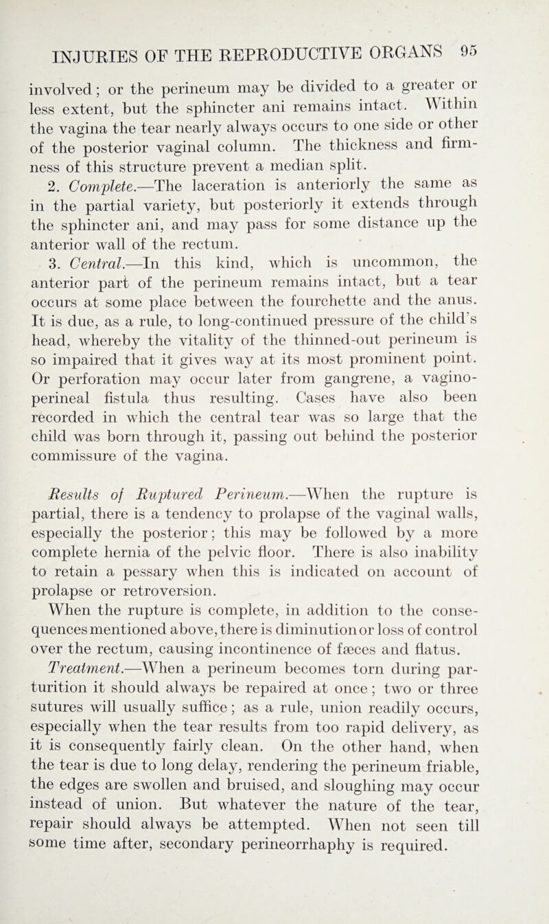 involved; or the perineum may be divided to a greater or less extent, but the sphincter ani remains intact. Within the vagina the tear nearly always occurs to one side or other of the posterior vaginal column. The thickness and firm¬ ness of this structure prevent a median split. 2. Complete.—The laceration is anteriorly the same as in the partial variety, but posteriorly it extends through the sphincter ani, and may pass for some distance up the anterior wall of the rectum. 3. Central.—In this kind, which is uncommon, the anterior part of the perineum remains intact, but a tear occurs at some place between the fourchette and the anus. It is due, as a rule, to long-continued pressure of the child’s head, whereby the vitality of the thinned-out perineum is so impaired that it gives way at its most prominent point. Or perforation may occur later from gangrene, a vagino¬ perineal fistula thus resulting. Cases have also been recorded in which the central tear was so large that the child was born through it, passing out behind the posterior commissure of the vagina. Results of Ruptured Perineum.—When the rupture is partial, there is a tendency to prolapse of the vaginal walls, especially the posterior; this may be followed by a more complete hernia of the pelvic floor. There is also inability to retain a pessary when this is indicated on account of prolapse or retroversion. When the rupture is complete, in addition to the conse¬ quences mentioned above, there is diminution or loss of control over the rectum, causing incontinence of faeces and flatus. Treatment.—When a perineum becomes torn during par¬ turition it should always be repaired at once; two or three sutures will usually suffice; as a rule, union readily occurs, especially when the tear results from too rapid delivery, as it is consequently fairly clean. On the other hand, when the tear is due to long delay, rendering the perineum friable, the edges are swollen and bruised, and sloughing may occur instead of union. But whatever the nature of the tear, repair should always be attempted. When not seen till some time after, secondary perineorrhaphy is required.