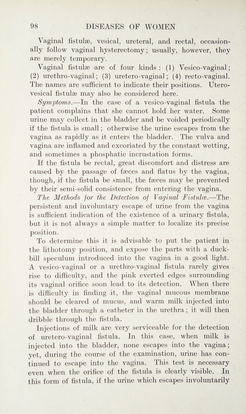 Vaginal fistulse, vesical, ureteral, and rectal, occasion ally follow vaginal hysterectomy; usually, however, they are merely temporary. Vaginal fistulse are of four kinds: (1) Vesico-vaginal; (2) urethro-vaginal; (3) uretero-vaginal; (4) recto-vaginal. The names are sufficient to indicate their positions. Utero- vesical fistulae may also be considered here. Symptoms.—In the case of a vesico-vaginal fistula the patient complains that she cannot hold her water. Some urine may collect in the bladder and be voided periodically if the fistula is small; otherwise the urine escapes from the vagina as rapidly as it enters the bladder. The vulva and vagina are inflamed and excoriated by the constant wetting, and sometimes a phosphatic incrustation forms. If the fistula be rectal, great discomfort and distress are caused by the passage of faeces and flatus by the vagina, though, if the fistula be small, the faeces may be prevented by their semi-solid consistence from entering the vagina. The Methods for the Detection of Vaginal Fistulas.—The persistent and involuntary escape of urine from the vagina is sufficient indication of the existence of a urinary fistula, but it is not always a simple matter to localize its precise position. To determine this it is advisable to put the patient in the lithotomy position, and expose the parts with a duck¬ bill speculum introduced into the vagina in a good light. A vesico-vaginal or a urethro-vaginal fistula rarely gives rise to difficulty, and the pink everted edges surrounding its vaginal orifice soon lead to its detection. When there is difficulty in finding it, the vaginal mucous membrane should be cleared of mucus, and warm milk injected into the bladder through a catheter in the urethra; it will then dribble through the fistula. Injections of milk are very serviceable for the detection of uretero-vaginal fistula. In this case, when milk is injected into the bladder, none escapes into the vagina; yet, during the course of the examination, urine has con¬ tinued to escape into the vagina. This test is necessary even when the orifice of the fistula is clearly visible. In this form of fistula, if the urine which escapes involuntarily