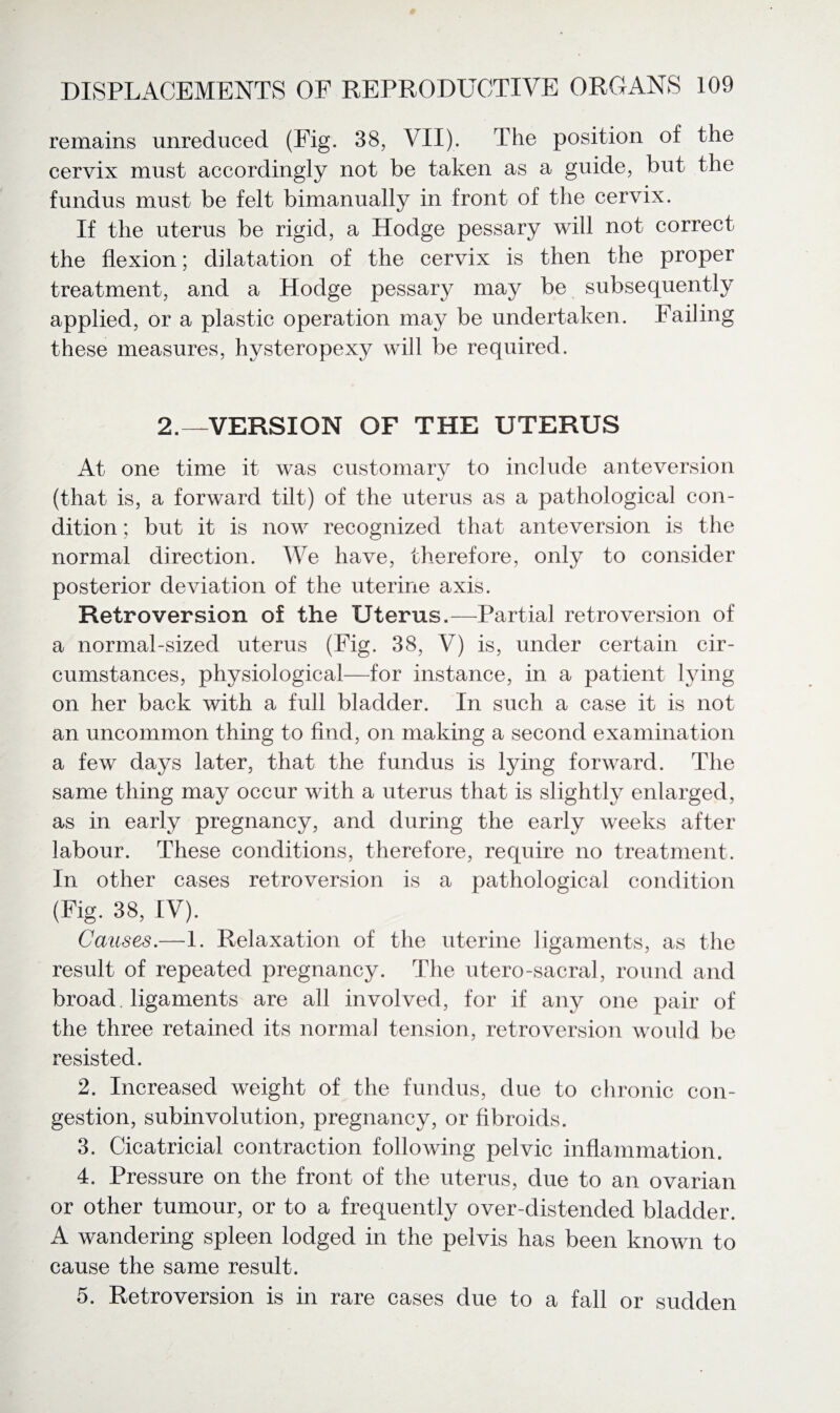 remains unreduced (Fig. 38, VII). The position of the cervix must accordingly not be taken as a guide, but the fundus must be felt bimanually in front of the cervix. If the uterus be rigid, a Hodge pessary will not correct the flexion; dilatation of the cervix is then the proper treatment, and a Hodge pessary may be subsequently applied, or a plastic operation may be undertaken. Failing these measures, hysteropexy will be required. 2.—VERSION OF THE UTERUS At one time it was customarv to include anteversion (that is, a forward tilt) of the uterus as a pathological con¬ dition ; but it is now recognized that anteversion is the normal direction. We have, therefore, only to consider posterior deviation of the uterine axis. Retroversion of the Uterus.—Partial retroversion of a normal-sized uterus (Fig. 38, V) is, under certain cir¬ cumstances, physiological—for instance, in a patient lying on her back with a full bladder. In such a case it is not an uncommon thing to find, on making a second examination a few days later, that the fundus is lying forward. The same thing may occur with a uterus that is slightly enlarged, as in early pregnancy, and during the early weeks after labour. These conditions, therefore, require no treatment. In other cases retroversion is a pathological condition (Fig. 38, IV). Causes.— 1. Relaxation of the uterine ligaments, as the result of repeated pregnancy. The utero-sacral, round and broad. ligaments are all involved, for if any one pair of the three retained its normal tension, retroversion would be resisted. 2. Increased weight of the fundus, due to chronic con¬ gestion, subinvolution, pregnancy, or fibroids. 3. Cicatricial contraction following pelvic inflammation. 4. Pressure on the front of the uterus, due to an ovarian or other tumour, or to a frequently over-distended bladder. A wandering spleen lodged in the pelvis has been known to cause the same result. 5. Retroversion is in rare cases due to a fall or sudden