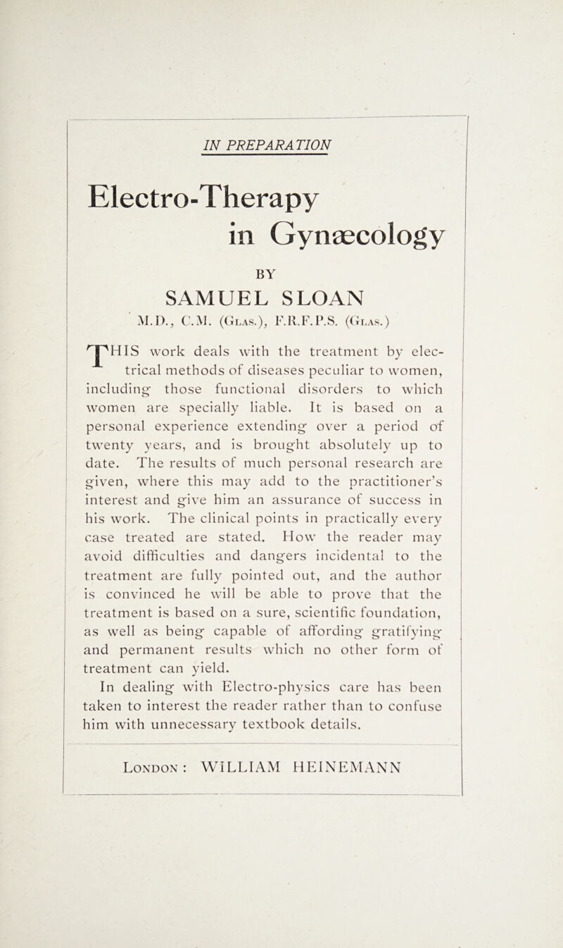 IN PREPARA TION Electro-Therapy in Gynaecology BY SAMUEL SLOAN M.D., C.M. (Glas.), F.R.F.P.S. (Glas.) ! ^JpHIS work deals with the treatment by elec¬ trical methods of diseases peculiar to women, including those functional disorders to which women are specially liable. It is based on a personal experience extending over a period of twenty years, and is brought absolutely up to date. The results of much personal research are given, where this may add to the practitioner’s interest and give him an assurance of success in his work. The clinical points in practically every case treated are stated. How the reader may avoid difficulties and dangers incidental to the treatment are fully pointed out, and the author is convinced he will be able to prove that the treatment is based on a sure, scientific foundation, as well as being capable of affording gratifying and permanent results which no other form of treatment can yield. In dealing with Electro-physics care has been taken to interest the reader rather than to confuse him with unnecessary textbook details. London: WILLIAM H El NEMAN N