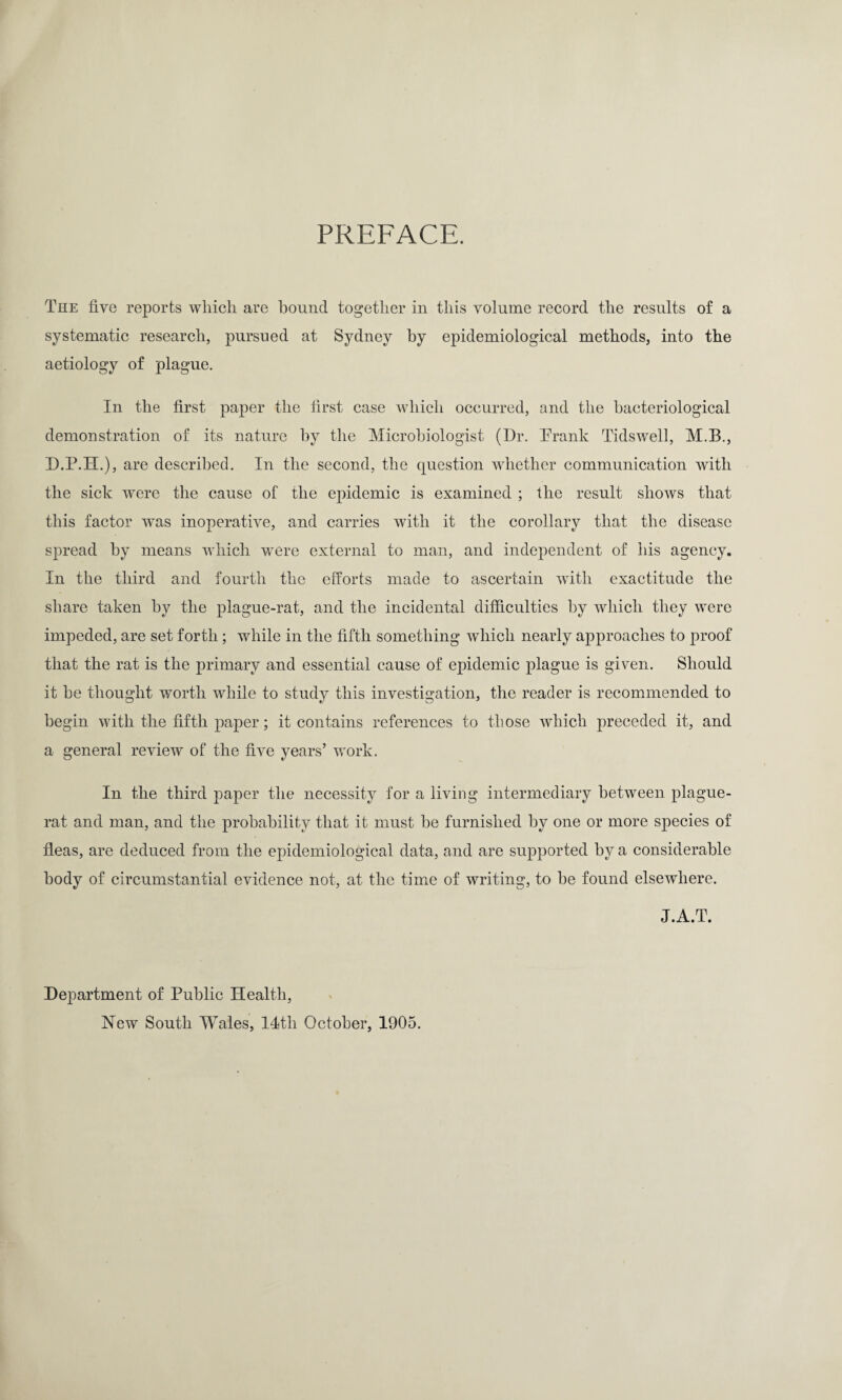 PREFACE. The five reports which are bound together in this volume record the results of a systematic research, pursued at Sydney by epidemiological methods, into the aetiology of plague. In the first paper the first case which occurred, and the bacteriological demonstration of its nature by the Microbiologist (Dr. Prank Tidswell, M.B., D.P.H.), are described. In the second, the question whether communication with the sick were the cause of the epidemic is examined ; the result shows that this factor was inoperative, and carries with it the corollary that the disease spread by means which were external to man, and independent of his agency. In the third and fourth the efforts made to ascertain with exactitude the share taken by the plague-rat, and the incidental difficulties by which they were impeded, are set forth; while in the fifth something which nearly approaches to proof that the rat is the primary and essential cause of epidemic plague is given. Should it be thought worth while to study this investigation, the reader is recommended to begin with the fifth paper; it contains references to those which preceded it, and a general review of the five years’ work. In the third paper the necessity for a living intermediary between plague- rat and man, and the probability that it must be furnished by one or more species of fleas, are deduced from the epidemiological data, and are supported by a considerable body of circumstantial evidence not, at the time of writing, to be found elsewhere. J.A.T. Department of Public Health, New South Wales, 14tli October, 1905.