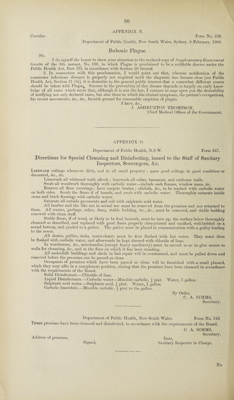 so APPENDIX N. Circular. Form No. 236. Department of Public Health, New South Wales, Sydney, 8 February, 1900. Bubonic Plague. Sir, I do myself the honor to draw your attention to the enclosed copy of Supplementary Government Gazette of the 6th instant, No. 108, in which Plague is proclaimed to be a notifiable disease under the Public Health Act, Part III, in accordance with Section 20 thereof. 2. In connection with this proclamation, I would point out that, whereas notification of the commoner infectious diseases is properly not required until the diagnosis has become clear [see Public Health Act, Section 21 (b)], it is desirable in the general public interest that a somewhat different course should be taken with Plague^ Success in the prevention of this disease depends so largely on early know¬ ledge of all cases which occur that, although it is not the law, I venture to urge upon you the desirability of notifying not only declared cases, but also those in which the clinical symptoms, the patient’s occupations, his recent movements, &c., &c., furnish ground for reasonable suspicion of plague. I have, &c., J. ASHBURTON THOMPSON, Chief Medical Officer of the Government. APPENDIX O. Department of Public Health, N.S.W. Form 247. Directions for Special Cleansing and Disinfecting, issued to the Staff of Sanitary Inspectors, Scavengers, &c. Limewash ceilings whenever dirty, and in all small property ; spare good ceilings in good condition or decoi’ated, &c., etc. Limewash all whitened walls afresh ; limewash all cellar, basement, and outhouse walls. Swab all woodwork thoroughly with carbolic water—include sash frames, window cases, &c. Remove all floor coverings; have carpets beaten; oilcloth, &c., to be washed with carbolic water on both sides. Scrub the floors if of boards, and swab with carbolic water. Thoroughly saturate inside stone and brick floorings with carbolic water. Saturate all outside pavements and soil with sulphuric acid water. All lumber and the like not in actual use must be removed from the premises and not returned to them. All wastes, garbage, ashes, dung, stable bedding, &c., &c., must be removed, and stable bedding renewed with clean stuff. Stable floors, if of wood, or likely to be foul beneath, must be torn up, the surface below thoroughly cleansed as described, and replaced with good floors properly close-jointed and caulked, well-bedded on a sound bottom, and graded to a gutter. The gutter must be placed in communication with a gulley leading to the sewer. All drains, gullies, sinks, water-closets must be first flushed with hot water. They must then be flushed with carbolic water, and afterwards be kept dressed with chloride of lime. In warehouses, &c., merchandise (except heavy machinery) must be moved so as to give access to walls for cleansing, &c., and to the floor on which it has been standing. All makeshift buildings and sheds in bad repair will be condemned, and must be pulled down and removed before the premises can be passed as clean. Occupants of premises which have been passed as clean will be furnished with a small placard, which they may affix in a conspicuous position, stating that the premises have been cleansed in accordance with the requirements of the Board. Solid Disinfectant.—Chloride of lime. Liquid Disinfectants.—Carbolic water—Miscible carbolic, | pint. Water, 1 gallon. Sulphuric acid water.—Sulphuric acid, pint. Water, 1 gallon. Carbolic limewhite.—Miscible carbolic, pint to the gallon. By Order, C. A. SIMMS, Secretai'y. These premises have been Address of premises, Department of Public Health, New South Wales. Form No. 246. cleansed and disinfected, in accordance with the requirements of the Board. Signed, C. A. SIMMS, Secretary. Date, Sanitary Inspector in Charge. No