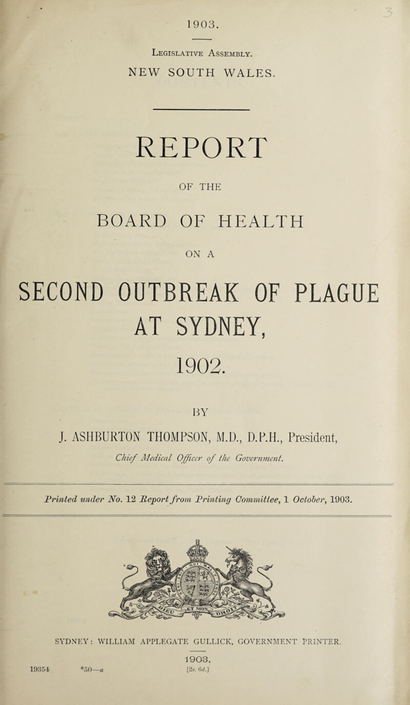 1903. Legislative Assembly. NEW SOUTH WALES. REPORT OF THE BOARD OF HEALTH ON A SECOND OUTBREAK OF PLAGUE AT SYDNEY, 1902. BY J. ASHBURTON THOMPSON, M.D., D.P.H., President, Chief Medical Officer of the Government. Printed under No. 12 Report from Printing Committee, 1 October, 1903. 19354 *50 a 1903. [2s. 6rf.]