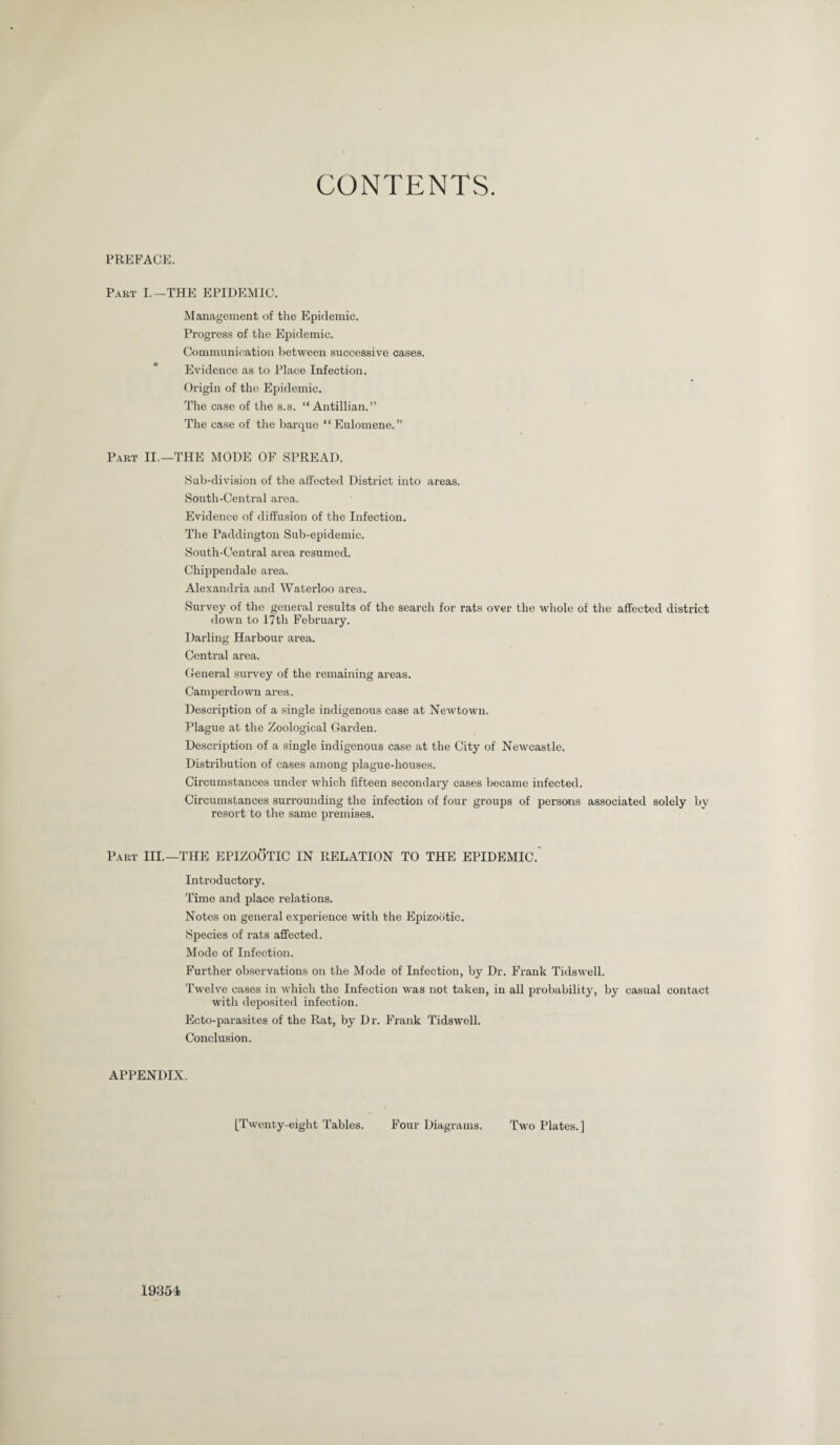 CONTENTS. PREFACE. Part I.-THE EPIDEMIC. Management of the Epidemic. Progress of the Epidemic. Communication between successive cases. Evidence as to Place Infection. Origin of the Epidemic. The case of the s.s. “Antillian.” The case of the barque “ Eulomene. ” Part II.—THE MODE OF SPREAD. Sub-division of the affected District into areas. South-Central area. Evidence of diffusion of the Infection. The Paddington Sub-epidemic. South-Central area resumed. Chippendale area. Alexandria and Waterloo area. Survey of the general results of the search for rats over the whole of the affected district down to 17th February. Darling Harbour area. Central area. General survey of the remaining areas. Camperdown area. Description of a single indigenous case at Newtown. Plague at the Zoological Garden. Description of a single indigenous case at the City of Newcastle. Distribution of cases among plague-houses. Circumstances under which fifteen secondary cases became infected. Circumstances surrounding the infection of four groups of persons associated solely by resort to the same premises. Part III.—THE EPIZOOTIC IN RELATION TO THE EPIDEMIC. Introductory. Time and place relations. Notes on general experience with the Epizootic. Species of rats affected. Mode of Infection. Further observations on the Mode of Infection, by Dr. Frank Tidswell. Twelve cases in which the Infection was not taken, in all probability, by casual contact with deposited infection. Ecto-parasites of the Rat, by Dr. Frank Tidswell. Conclusion. APPENDIX. [Twenty-eight Tables. Four Diagrams. Two Plates.] 19354