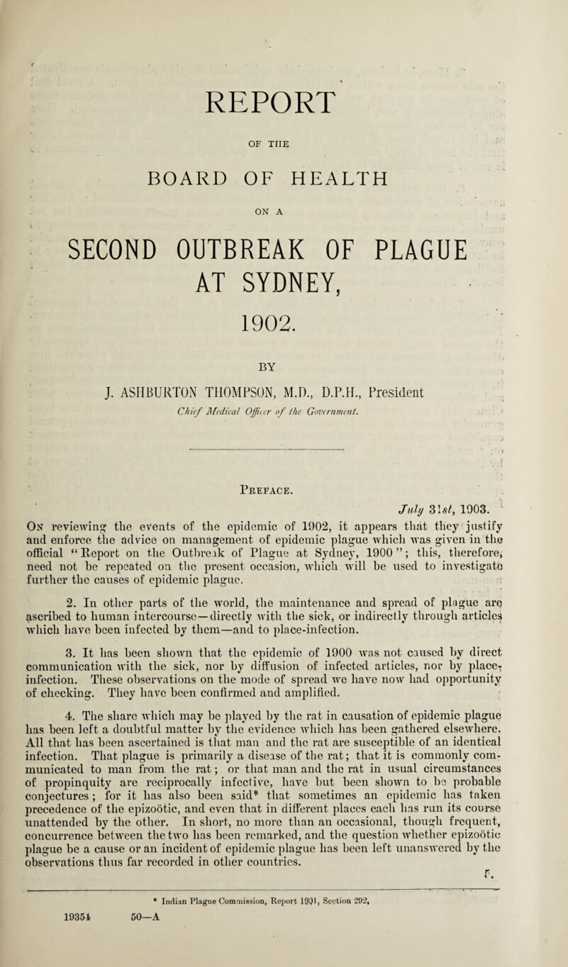 REPORT OF THE BOARD OF HEALTH « ON A : SECOND OUTBREAK OF PLAGUE AT SYDNEY, 1902. BY J. ASHBURTON THOMPSON, M.D., D.P.H., President Chief Medical Officer of /he Government. Preface. July 31st, 1903. 1 On reviewing the events of the epidemic of 1902, it appears that they justify and enforce the advice on management of epidemic plague which was given in the official “Report on the Outbreak of Plague at Sydney, 1900 ”; this, therefore, need not he repeated on the present occasion, which will he used to investigate further the causes of epidemic plague. 2. In other parts of the world, the maintenance and spread of plague are ascribed to human intercourse—directly with the sick, or indirectly through articles which have been infected by them—and to place-infection. 3. It has been shown that the epidemic of 1900 was not caused by direct communication with the sick, nor by diffusion of infected articles, nor by place- infection. These observations on the mode of spread we have now had opportunity of checking. They have been confirmed and amplified. 4. The share which may he played by the rat in causation of epidemic plague has been left a doubtful matter by the evidence which has been gathered elsewhere. All that has been ascertained is that man and the rat are susceptible of an identical infection. That plague is primarily a disease of the rat; that it is commonly com¬ municated to man from the rat; or that man and the rat in usual circumstances of propinquity are reciprocally infective, have hut been shown to he probable conjectures ; for it has also been said* that sometimes an epidemic has taken precedence of the epizootic, and even that in different places each has run its course unattended by the other. In short, no more than an occasional, though frequent, concurrence between the two has been remarked, and the question whether epizootic plague be a cause or an incident of epidemic plague has been left unanswered by the observations thus far recorded in other countries. f. * Indian Plague Commission, Report 1901, Section 292, 50—A 19354